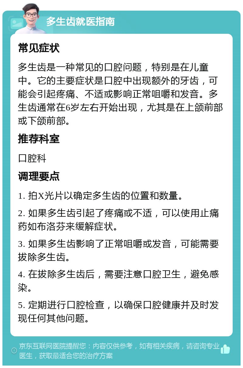 多生齿就医指南 常见症状 多生齿是一种常见的口腔问题，特别是在儿童中。它的主要症状是口腔中出现额外的牙齿，可能会引起疼痛、不适或影响正常咀嚼和发音。多生齿通常在6岁左右开始出现，尤其是在上颌前部或下颌前部。 推荐科室 口腔科 调理要点 1. 拍X光片以确定多生齿的位置和数量。 2. 如果多生齿引起了疼痛或不适，可以使用止痛药如布洛芬来缓解症状。 3. 如果多生齿影响了正常咀嚼或发音，可能需要拔除多生齿。 4. 在拔除多生齿后，需要注意口腔卫生，避免感染。 5. 定期进行口腔检查，以确保口腔健康并及时发现任何其他问题。