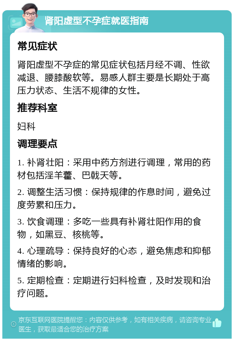 肾阳虚型不孕症就医指南 常见症状 肾阳虚型不孕症的常见症状包括月经不调、性欲减退、腰膝酸软等。易感人群主要是长期处于高压力状态、生活不规律的女性。 推荐科室 妇科 调理要点 1. 补肾壮阳：采用中药方剂进行调理，常用的药材包括淫羊藿、巴戟天等。 2. 调整生活习惯：保持规律的作息时间，避免过度劳累和压力。 3. 饮食调理：多吃一些具有补肾壮阳作用的食物，如黑豆、核桃等。 4. 心理疏导：保持良好的心态，避免焦虑和抑郁情绪的影响。 5. 定期检查：定期进行妇科检查，及时发现和治疗问题。