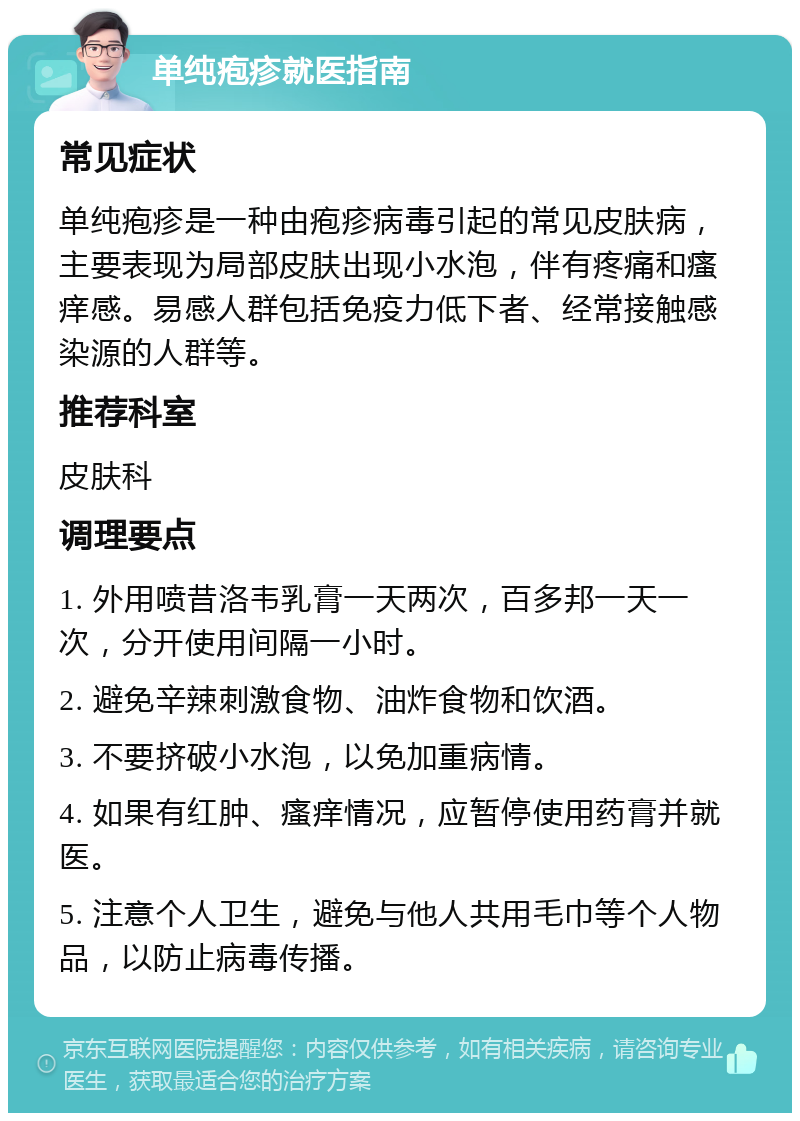 单纯疱疹就医指南 常见症状 单纯疱疹是一种由疱疹病毒引起的常见皮肤病，主要表现为局部皮肤出现小水泡，伴有疼痛和瘙痒感。易感人群包括免疫力低下者、经常接触感染源的人群等。 推荐科室 皮肤科 调理要点 1. 外用喷昔洛韦乳膏一天两次，百多邦一天一次，分开使用间隔一小时。 2. 避免辛辣刺激食物、油炸食物和饮酒。 3. 不要挤破小水泡，以免加重病情。 4. 如果有红肿、瘙痒情况，应暂停使用药膏并就医。 5. 注意个人卫生，避免与他人共用毛巾等个人物品，以防止病毒传播。