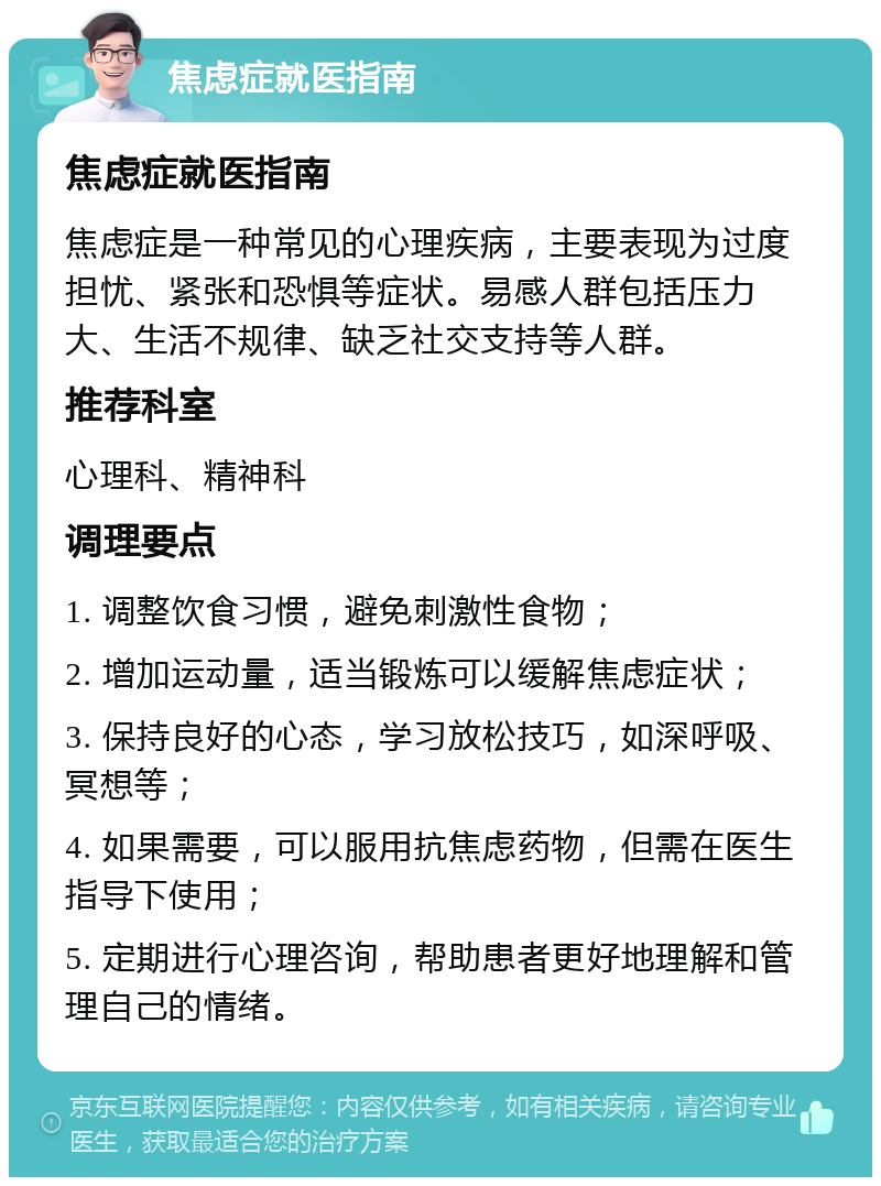 焦虑症就医指南 焦虑症就医指南 焦虑症是一种常见的心理疾病，主要表现为过度担忧、紧张和恐惧等症状。易感人群包括压力大、生活不规律、缺乏社交支持等人群。 推荐科室 心理科、精神科 调理要点 1. 调整饮食习惯，避免刺激性食物； 2. 增加运动量，适当锻炼可以缓解焦虑症状； 3. 保持良好的心态，学习放松技巧，如深呼吸、冥想等； 4. 如果需要，可以服用抗焦虑药物，但需在医生指导下使用； 5. 定期进行心理咨询，帮助患者更好地理解和管理自己的情绪。