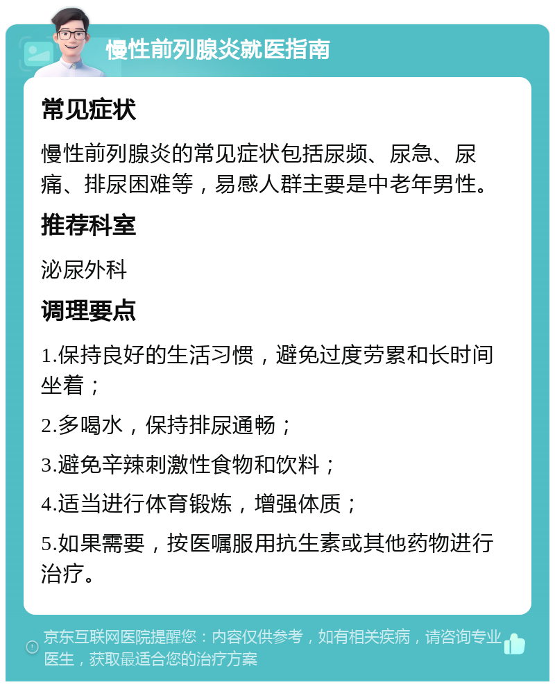 慢性前列腺炎就医指南 常见症状 慢性前列腺炎的常见症状包括尿频、尿急、尿痛、排尿困难等，易感人群主要是中老年男性。 推荐科室 泌尿外科 调理要点 1.保持良好的生活习惯，避免过度劳累和长时间坐着； 2.多喝水，保持排尿通畅； 3.避免辛辣刺激性食物和饮料； 4.适当进行体育锻炼，增强体质； 5.如果需要，按医嘱服用抗生素或其他药物进行治疗。