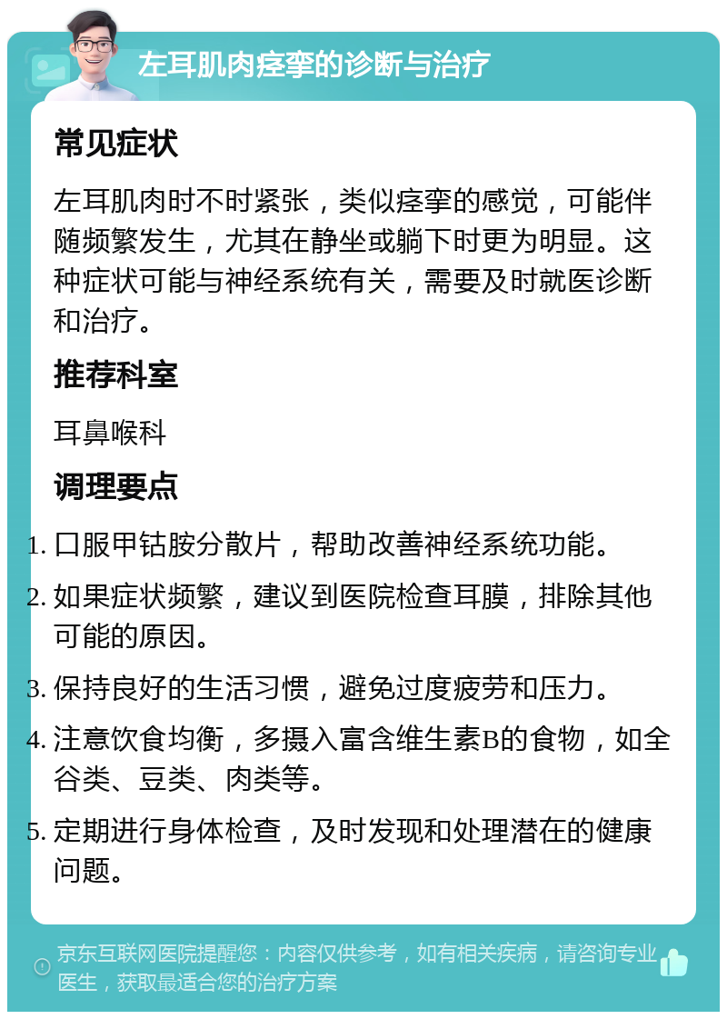 左耳肌肉痉挛的诊断与治疗 常见症状 左耳肌肉时不时紧张，类似痉挛的感觉，可能伴随频繁发生，尤其在静坐或躺下时更为明显。这种症状可能与神经系统有关，需要及时就医诊断和治疗。 推荐科室 耳鼻喉科 调理要点 口服甲钴胺分散片，帮助改善神经系统功能。 如果症状频繁，建议到医院检查耳膜，排除其他可能的原因。 保持良好的生活习惯，避免过度疲劳和压力。 注意饮食均衡，多摄入富含维生素B的食物，如全谷类、豆类、肉类等。 定期进行身体检查，及时发现和处理潜在的健康问题。