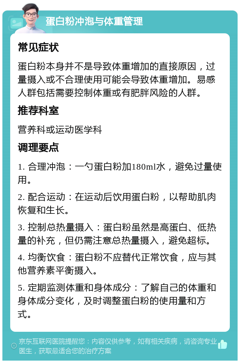 蛋白粉冲泡与体重管理 常见症状 蛋白粉本身并不是导致体重增加的直接原因，过量摄入或不合理使用可能会导致体重增加。易感人群包括需要控制体重或有肥胖风险的人群。 推荐科室 营养科或运动医学科 调理要点 1. 合理冲泡：一勺蛋白粉加180ml水，避免过量使用。 2. 配合运动：在运动后饮用蛋白粉，以帮助肌肉恢复和生长。 3. 控制总热量摄入：蛋白粉虽然是高蛋白、低热量的补充，但仍需注意总热量摄入，避免超标。 4. 均衡饮食：蛋白粉不应替代正常饮食，应与其他营养素平衡摄入。 5. 定期监测体重和身体成分：了解自己的体重和身体成分变化，及时调整蛋白粉的使用量和方式。