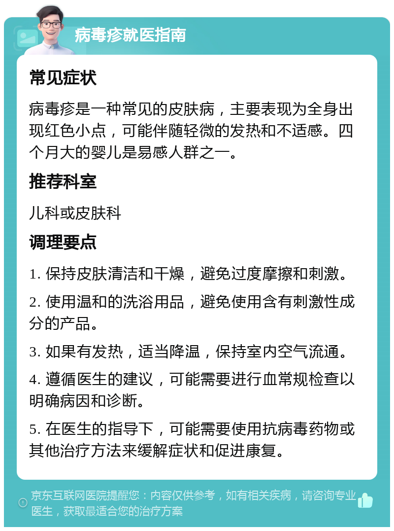 病毒疹就医指南 常见症状 病毒疹是一种常见的皮肤病，主要表现为全身出现红色小点，可能伴随轻微的发热和不适感。四个月大的婴儿是易感人群之一。 推荐科室 儿科或皮肤科 调理要点 1. 保持皮肤清洁和干燥，避免过度摩擦和刺激。 2. 使用温和的洗浴用品，避免使用含有刺激性成分的产品。 3. 如果有发热，适当降温，保持室内空气流通。 4. 遵循医生的建议，可能需要进行血常规检查以明确病因和诊断。 5. 在医生的指导下，可能需要使用抗病毒药物或其他治疗方法来缓解症状和促进康复。