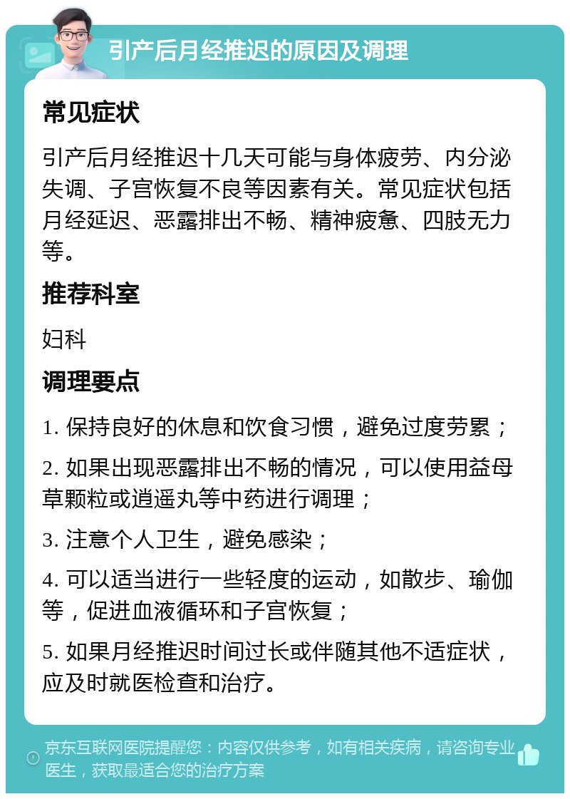 引产后月经推迟的原因及调理 常见症状 引产后月经推迟十几天可能与身体疲劳、内分泌失调、子宫恢复不良等因素有关。常见症状包括月经延迟、恶露排出不畅、精神疲惫、四肢无力等。 推荐科室 妇科 调理要点 1. 保持良好的休息和饮食习惯，避免过度劳累； 2. 如果出现恶露排出不畅的情况，可以使用益母草颗粒或逍遥丸等中药进行调理； 3. 注意个人卫生，避免感染； 4. 可以适当进行一些轻度的运动，如散步、瑜伽等，促进血液循环和子宫恢复； 5. 如果月经推迟时间过长或伴随其他不适症状，应及时就医检查和治疗。