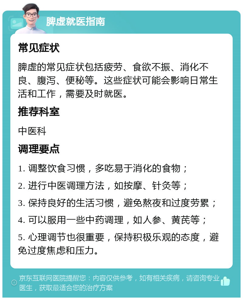 脾虚就医指南 常见症状 脾虚的常见症状包括疲劳、食欲不振、消化不良、腹泻、便秘等。这些症状可能会影响日常生活和工作，需要及时就医。 推荐科室 中医科 调理要点 1. 调整饮食习惯，多吃易于消化的食物； 2. 进行中医调理方法，如按摩、针灸等； 3. 保持良好的生活习惯，避免熬夜和过度劳累； 4. 可以服用一些中药调理，如人参、黄芪等； 5. 心理调节也很重要，保持积极乐观的态度，避免过度焦虑和压力。