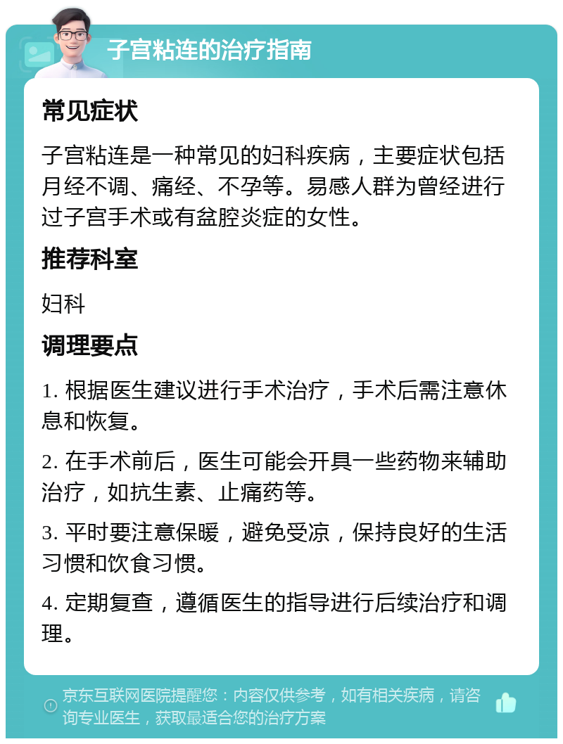 子宫粘连的治疗指南 常见症状 子宫粘连是一种常见的妇科疾病，主要症状包括月经不调、痛经、不孕等。易感人群为曾经进行过子宫手术或有盆腔炎症的女性。 推荐科室 妇科 调理要点 1. 根据医生建议进行手术治疗，手术后需注意休息和恢复。 2. 在手术前后，医生可能会开具一些药物来辅助治疗，如抗生素、止痛药等。 3. 平时要注意保暖，避免受凉，保持良好的生活习惯和饮食习惯。 4. 定期复查，遵循医生的指导进行后续治疗和调理。