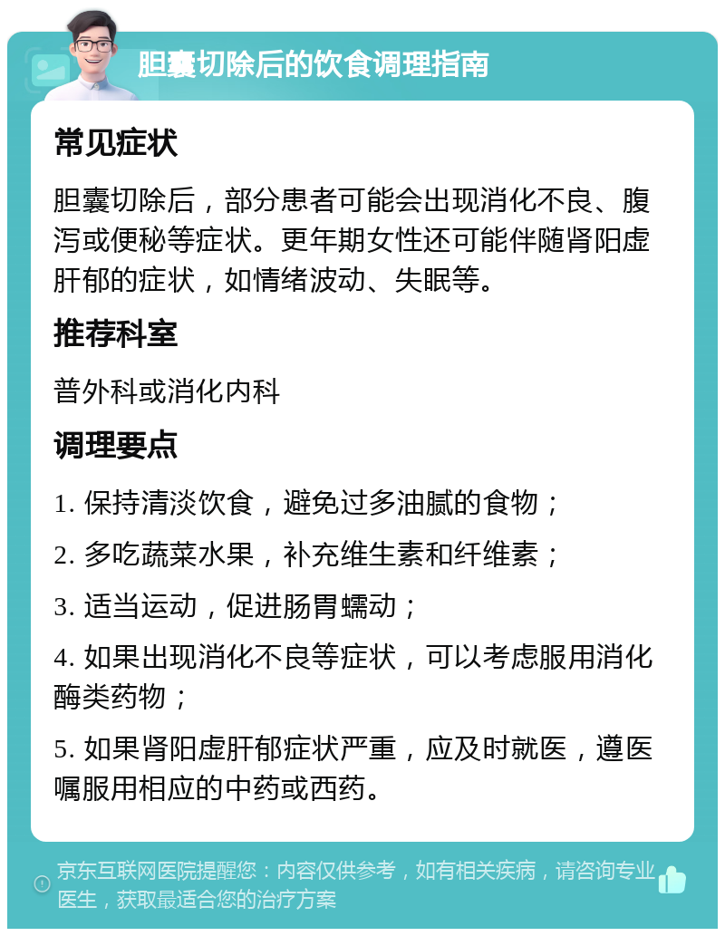 胆囊切除后的饮食调理指南 常见症状 胆囊切除后，部分患者可能会出现消化不良、腹泻或便秘等症状。更年期女性还可能伴随肾阳虚肝郁的症状，如情绪波动、失眠等。 推荐科室 普外科或消化内科 调理要点 1. 保持清淡饮食，避免过多油腻的食物； 2. 多吃蔬菜水果，补充维生素和纤维素； 3. 适当运动，促进肠胃蠕动； 4. 如果出现消化不良等症状，可以考虑服用消化酶类药物； 5. 如果肾阳虚肝郁症状严重，应及时就医，遵医嘱服用相应的中药或西药。