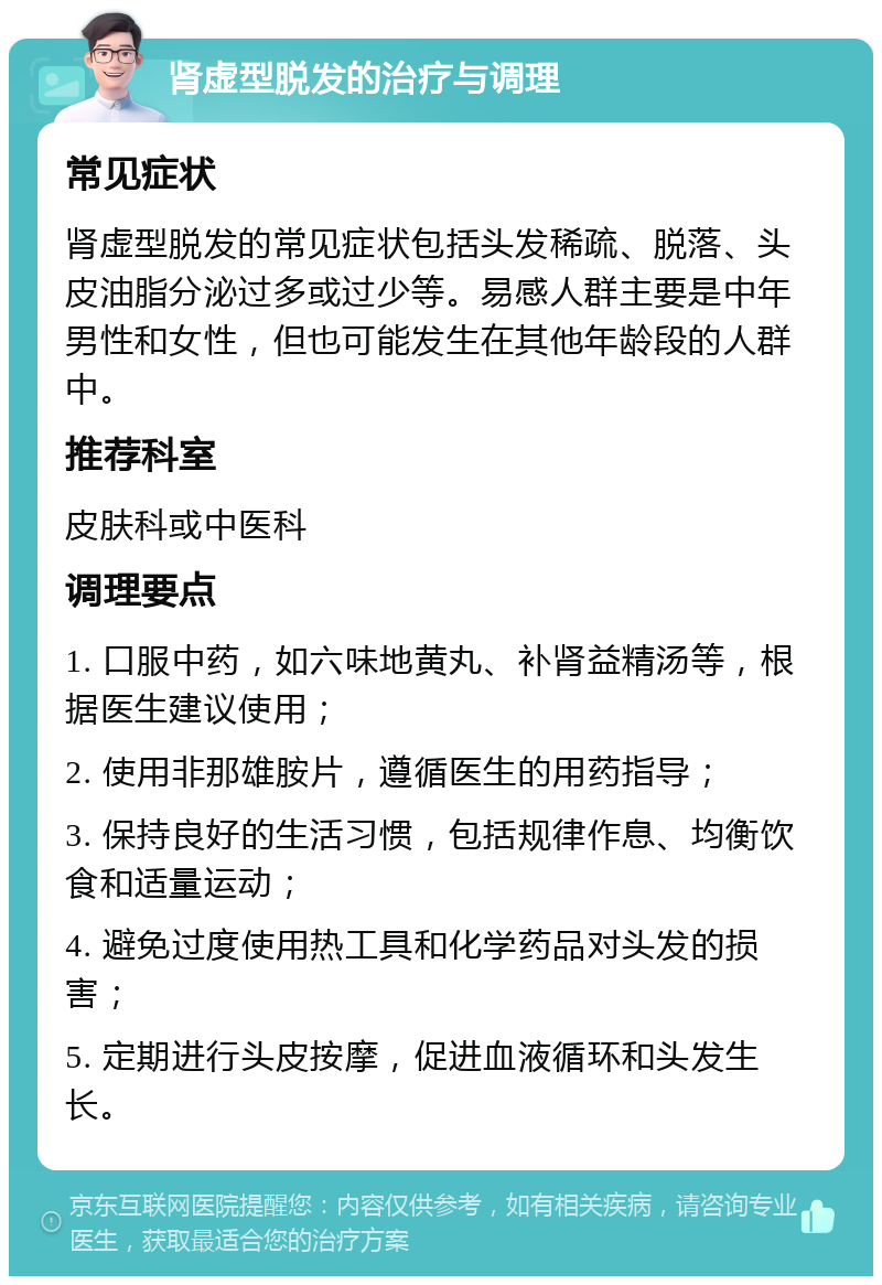 肾虚型脱发的治疗与调理 常见症状 肾虚型脱发的常见症状包括头发稀疏、脱落、头皮油脂分泌过多或过少等。易感人群主要是中年男性和女性，但也可能发生在其他年龄段的人群中。 推荐科室 皮肤科或中医科 调理要点 1. 口服中药，如六味地黄丸、补肾益精汤等，根据医生建议使用； 2. 使用非那雄胺片，遵循医生的用药指导； 3. 保持良好的生活习惯，包括规律作息、均衡饮食和适量运动； 4. 避免过度使用热工具和化学药品对头发的损害； 5. 定期进行头皮按摩，促进血液循环和头发生长。