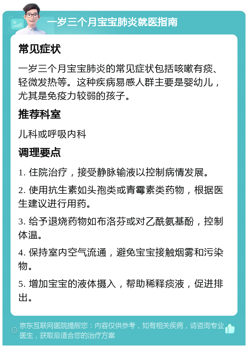 一岁三个月宝宝肺炎就医指南 常见症状 一岁三个月宝宝肺炎的常见症状包括咳嗽有痰、轻微发热等。这种疾病易感人群主要是婴幼儿，尤其是免疫力较弱的孩子。 推荐科室 儿科或呼吸内科 调理要点 1. 住院治疗，接受静脉输液以控制病情发展。 2. 使用抗生素如头孢类或青霉素类药物，根据医生建议进行用药。 3. 给予退烧药物如布洛芬或对乙酰氨基酚，控制体温。 4. 保持室内空气流通，避免宝宝接触烟雾和污染物。 5. 增加宝宝的液体摄入，帮助稀释痰液，促进排出。