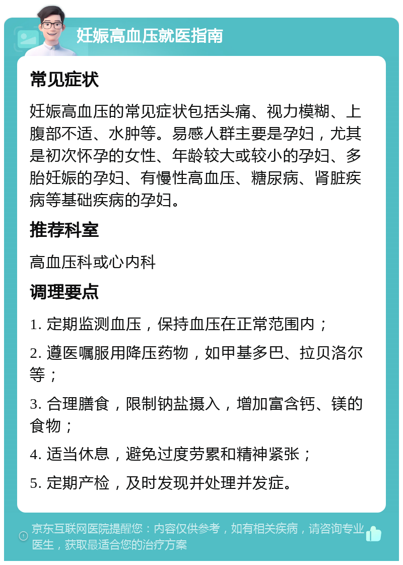 妊娠高血压就医指南 常见症状 妊娠高血压的常见症状包括头痛、视力模糊、上腹部不适、水肿等。易感人群主要是孕妇，尤其是初次怀孕的女性、年龄较大或较小的孕妇、多胎妊娠的孕妇、有慢性高血压、糖尿病、肾脏疾病等基础疾病的孕妇。 推荐科室 高血压科或心内科 调理要点 1. 定期监测血压，保持血压在正常范围内； 2. 遵医嘱服用降压药物，如甲基多巴、拉贝洛尔等； 3. 合理膳食，限制钠盐摄入，增加富含钙、镁的食物； 4. 适当休息，避免过度劳累和精神紧张； 5. 定期产检，及时发现并处理并发症。