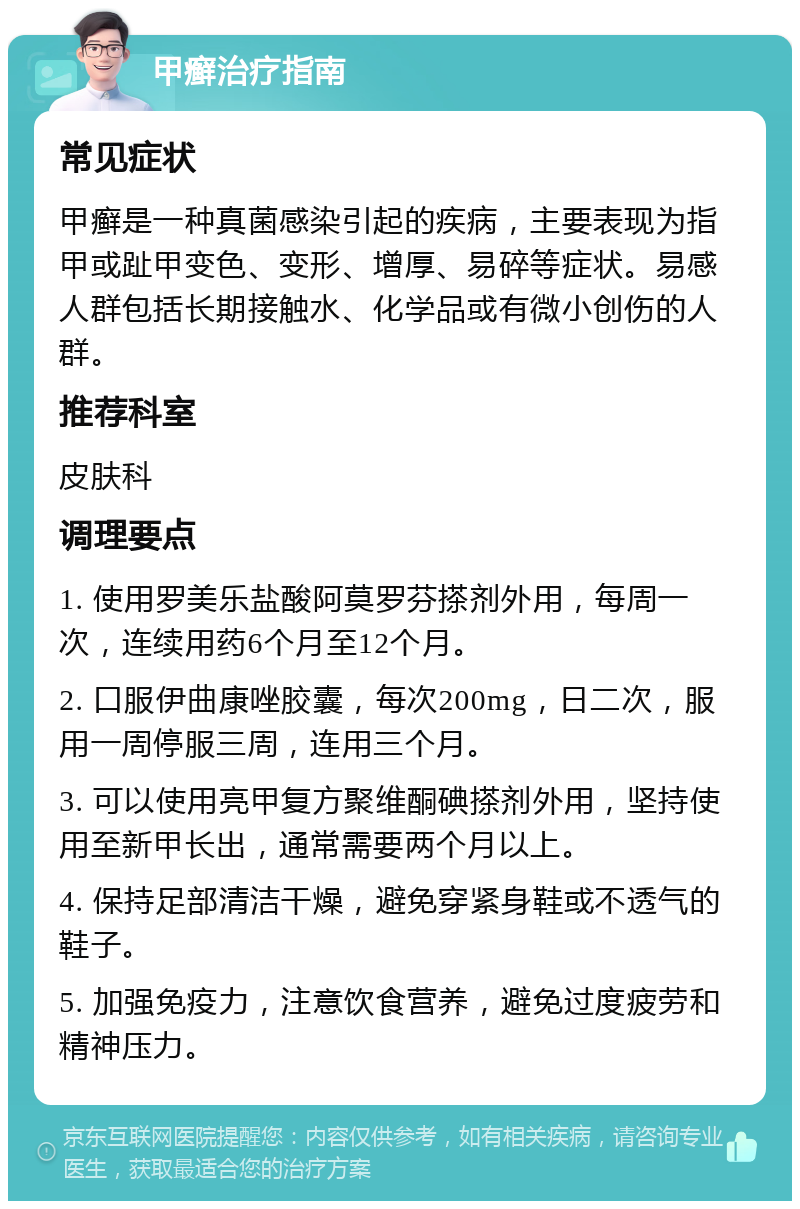 甲癣治疗指南 常见症状 甲癣是一种真菌感染引起的疾病，主要表现为指甲或趾甲变色、变形、增厚、易碎等症状。易感人群包括长期接触水、化学品或有微小创伤的人群。 推荐科室 皮肤科 调理要点 1. 使用罗美乐盐酸阿莫罗芬搽剂外用，每周一次，连续用药6个月至12个月。 2. 口服伊曲康唑胶囊，每次200mg，日二次，服用一周停服三周，连用三个月。 3. 可以使用亮甲复方聚维酮碘搽剂外用，坚持使用至新甲长出，通常需要两个月以上。 4. 保持足部清洁干燥，避免穿紧身鞋或不透气的鞋子。 5. 加强免疫力，注意饮食营养，避免过度疲劳和精神压力。