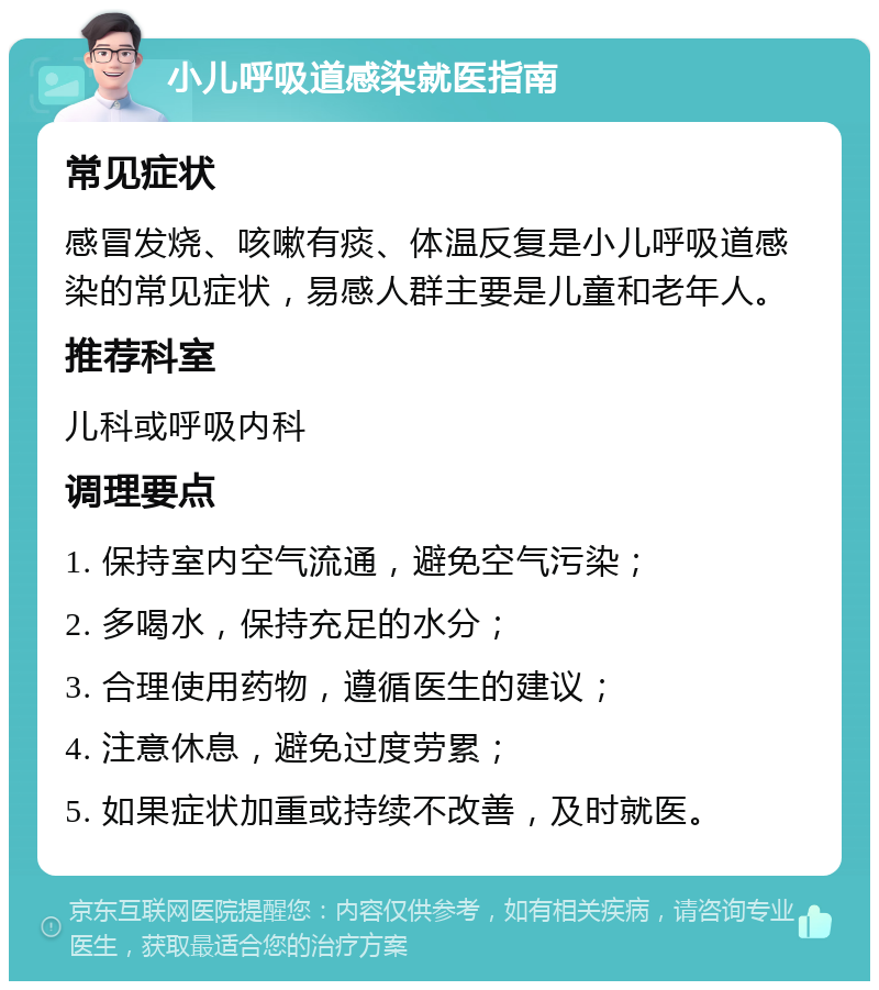 小儿呼吸道感染就医指南 常见症状 感冒发烧、咳嗽有痰、体温反复是小儿呼吸道感染的常见症状，易感人群主要是儿童和老年人。 推荐科室 儿科或呼吸内科 调理要点 1. 保持室内空气流通，避免空气污染； 2. 多喝水，保持充足的水分； 3. 合理使用药物，遵循医生的建议； 4. 注意休息，避免过度劳累； 5. 如果症状加重或持续不改善，及时就医。