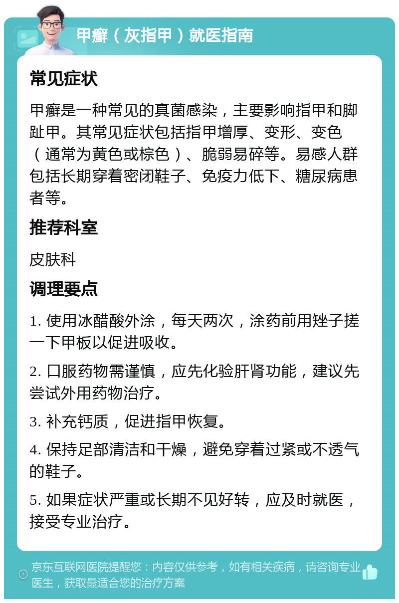 甲癣（灰指甲）就医指南 常见症状 甲癣是一种常见的真菌感染，主要影响指甲和脚趾甲。其常见症状包括指甲增厚、变形、变色（通常为黄色或棕色）、脆弱易碎等。易感人群包括长期穿着密闭鞋子、免疫力低下、糖尿病患者等。 推荐科室 皮肤科 调理要点 1. 使用冰醋酸外涂，每天两次，涂药前用矬子搓一下甲板以促进吸收。 2. 口服药物需谨慎，应先化验肝肾功能，建议先尝试外用药物治疗。 3. 补充钙质，促进指甲恢复。 4. 保持足部清洁和干燥，避免穿着过紧或不透气的鞋子。 5. 如果症状严重或长期不见好转，应及时就医，接受专业治疗。