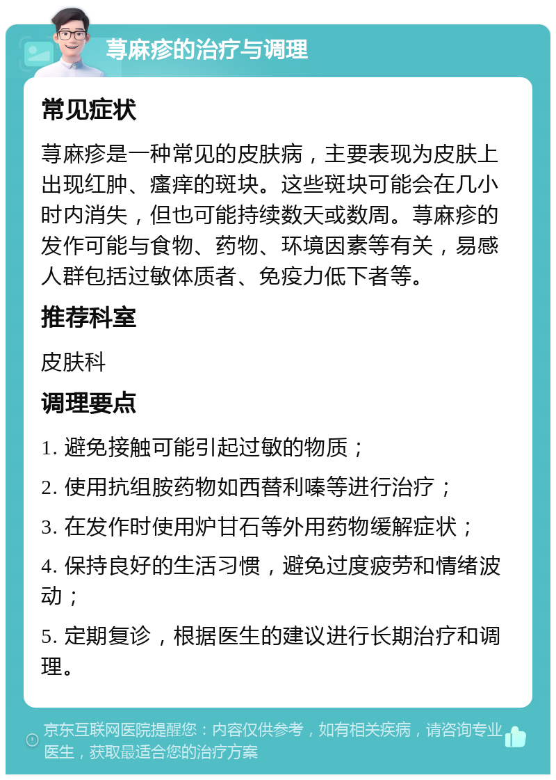 荨麻疹的治疗与调理 常见症状 荨麻疹是一种常见的皮肤病，主要表现为皮肤上出现红肿、瘙痒的斑块。这些斑块可能会在几小时内消失，但也可能持续数天或数周。荨麻疹的发作可能与食物、药物、环境因素等有关，易感人群包括过敏体质者、免疫力低下者等。 推荐科室 皮肤科 调理要点 1. 避免接触可能引起过敏的物质； 2. 使用抗组胺药物如西替利嗪等进行治疗； 3. 在发作时使用炉甘石等外用药物缓解症状； 4. 保持良好的生活习惯，避免过度疲劳和情绪波动； 5. 定期复诊，根据医生的建议进行长期治疗和调理。