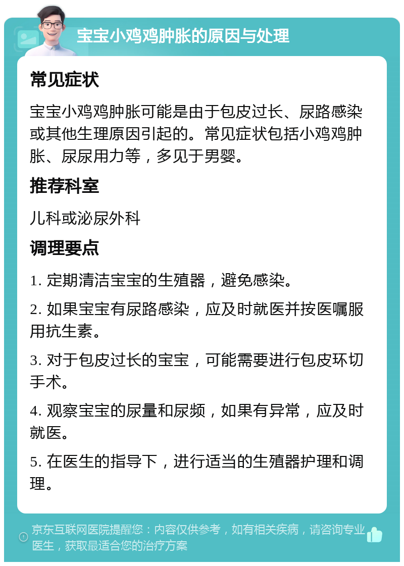 宝宝小鸡鸡肿胀的原因与处理 常见症状 宝宝小鸡鸡肿胀可能是由于包皮过长、尿路感染或其他生理原因引起的。常见症状包括小鸡鸡肿胀、尿尿用力等，多见于男婴。 推荐科室 儿科或泌尿外科 调理要点 1. 定期清洁宝宝的生殖器，避免感染。 2. 如果宝宝有尿路感染，应及时就医并按医嘱服用抗生素。 3. 对于包皮过长的宝宝，可能需要进行包皮环切手术。 4. 观察宝宝的尿量和尿频，如果有异常，应及时就医。 5. 在医生的指导下，进行适当的生殖器护理和调理。