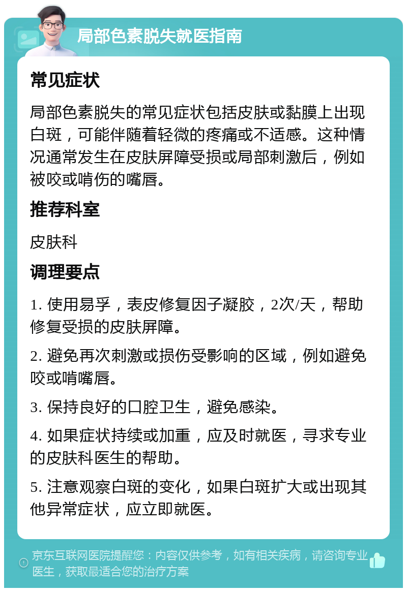 局部色素脱失就医指南 常见症状 局部色素脱失的常见症状包括皮肤或黏膜上出现白斑，可能伴随着轻微的疼痛或不适感。这种情况通常发生在皮肤屏障受损或局部刺激后，例如被咬或啃伤的嘴唇。 推荐科室 皮肤科 调理要点 1. 使用易孚，表皮修复因子凝胶，2次/天，帮助修复受损的皮肤屏障。 2. 避免再次刺激或损伤受影响的区域，例如避免咬或啃嘴唇。 3. 保持良好的口腔卫生，避免感染。 4. 如果症状持续或加重，应及时就医，寻求专业的皮肤科医生的帮助。 5. 注意观察白斑的变化，如果白斑扩大或出现其他异常症状，应立即就医。