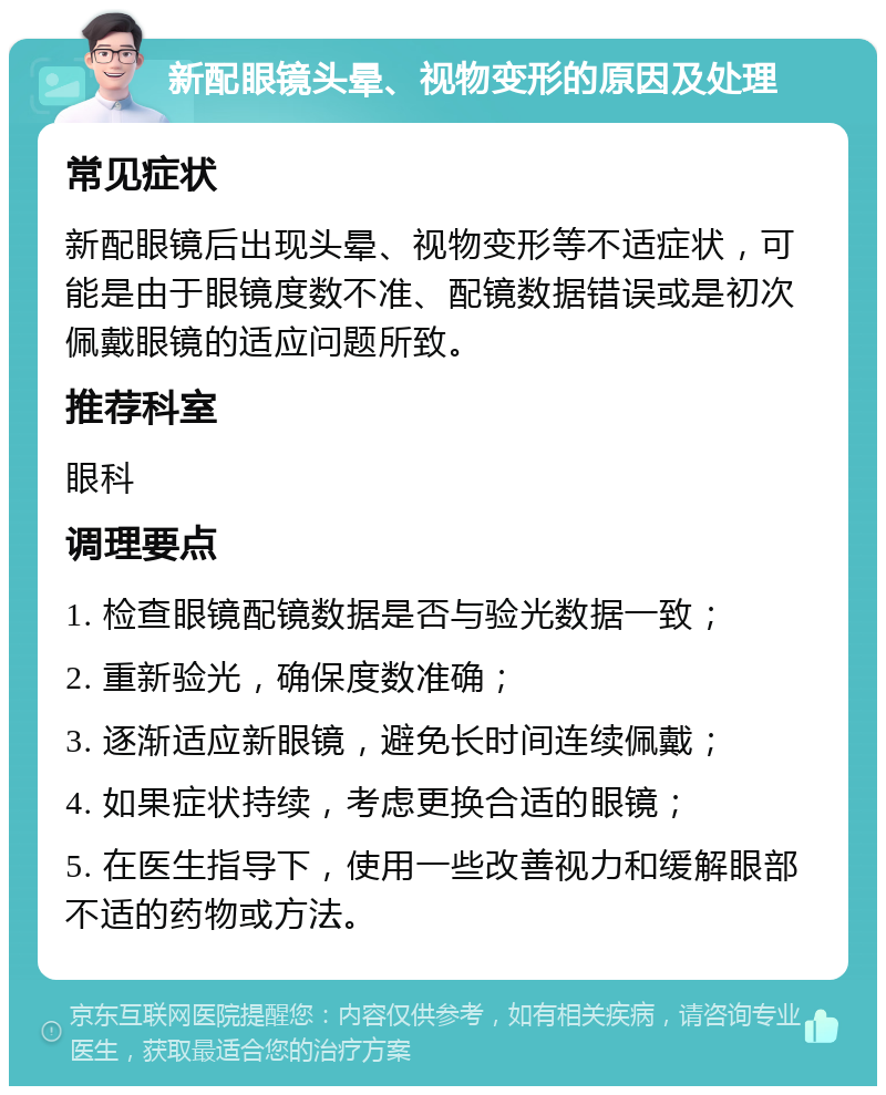 新配眼镜头晕、视物变形的原因及处理 常见症状 新配眼镜后出现头晕、视物变形等不适症状，可能是由于眼镜度数不准、配镜数据错误或是初次佩戴眼镜的适应问题所致。 推荐科室 眼科 调理要点 1. 检查眼镜配镜数据是否与验光数据一致； 2. 重新验光，确保度数准确； 3. 逐渐适应新眼镜，避免长时间连续佩戴； 4. 如果症状持续，考虑更换合适的眼镜； 5. 在医生指导下，使用一些改善视力和缓解眼部不适的药物或方法。