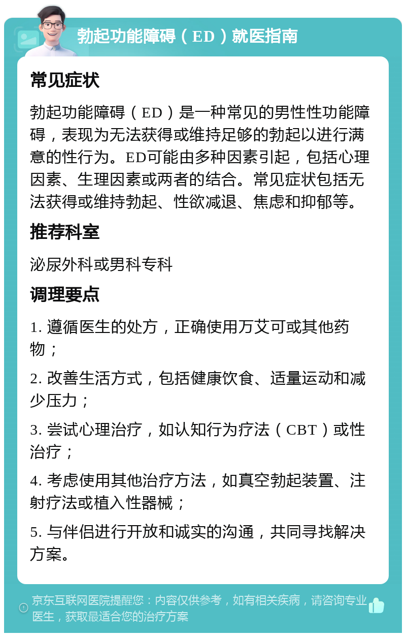 勃起功能障碍（ED）就医指南 常见症状 勃起功能障碍（ED）是一种常见的男性性功能障碍，表现为无法获得或维持足够的勃起以进行满意的性行为。ED可能由多种因素引起，包括心理因素、生理因素或两者的结合。常见症状包括无法获得或维持勃起、性欲减退、焦虑和抑郁等。 推荐科室 泌尿外科或男科专科 调理要点 1. 遵循医生的处方，正确使用万艾可或其他药物； 2. 改善生活方式，包括健康饮食、适量运动和减少压力； 3. 尝试心理治疗，如认知行为疗法（CBT）或性治疗； 4. 考虑使用其他治疗方法，如真空勃起装置、注射疗法或植入性器械； 5. 与伴侣进行开放和诚实的沟通，共同寻找解决方案。