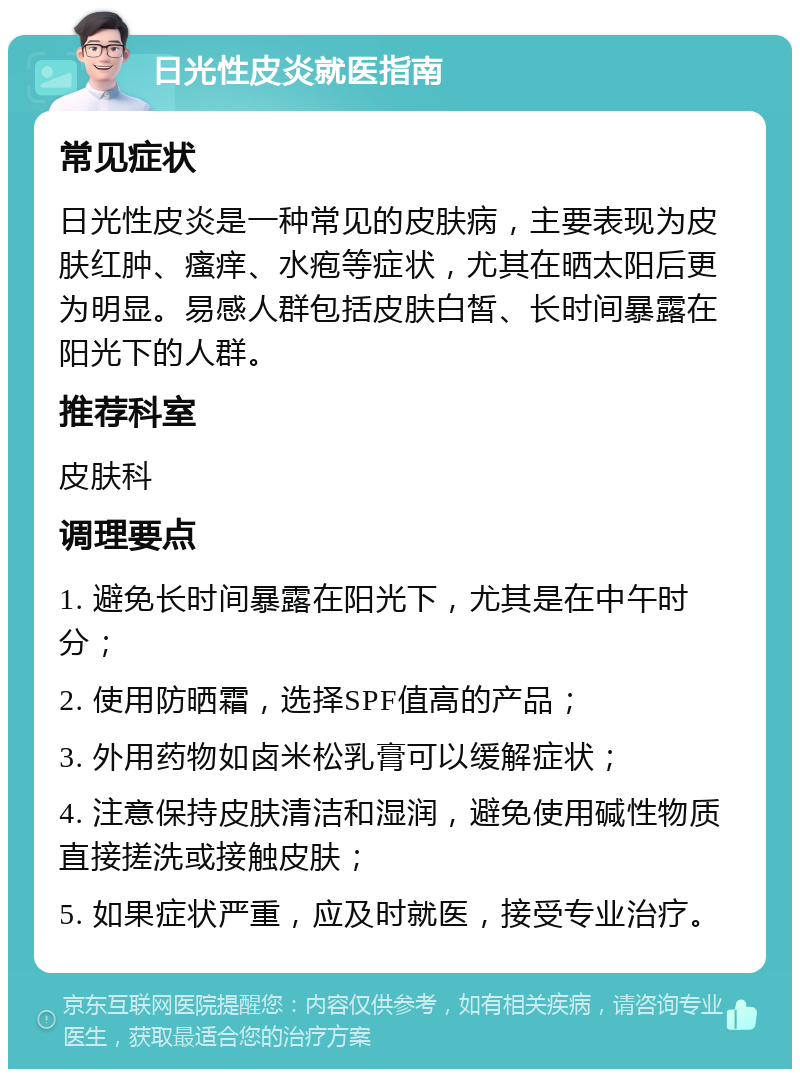 日光性皮炎就医指南 常见症状 日光性皮炎是一种常见的皮肤病，主要表现为皮肤红肿、瘙痒、水疱等症状，尤其在晒太阳后更为明显。易感人群包括皮肤白皙、长时间暴露在阳光下的人群。 推荐科室 皮肤科 调理要点 1. 避免长时间暴露在阳光下，尤其是在中午时分； 2. 使用防晒霜，选择SPF值高的产品； 3. 外用药物如卤米松乳膏可以缓解症状； 4. 注意保持皮肤清洁和湿润，避免使用碱性物质直接搓洗或接触皮肤； 5. 如果症状严重，应及时就医，接受专业治疗。