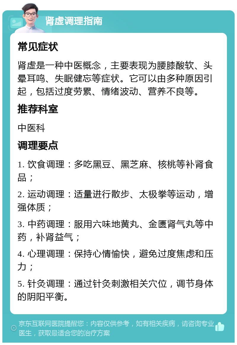 肾虚调理指南 常见症状 肾虚是一种中医概念，主要表现为腰膝酸软、头晕耳鸣、失眠健忘等症状。它可以由多种原因引起，包括过度劳累、情绪波动、营养不良等。 推荐科室 中医科 调理要点 1. 饮食调理：多吃黑豆、黑芝麻、核桃等补肾食品； 2. 运动调理：适量进行散步、太极拳等运动，增强体质； 3. 中药调理：服用六味地黄丸、金匮肾气丸等中药，补肾益气； 4. 心理调理：保持心情愉快，避免过度焦虑和压力； 5. 针灸调理：通过针灸刺激相关穴位，调节身体的阴阳平衡。