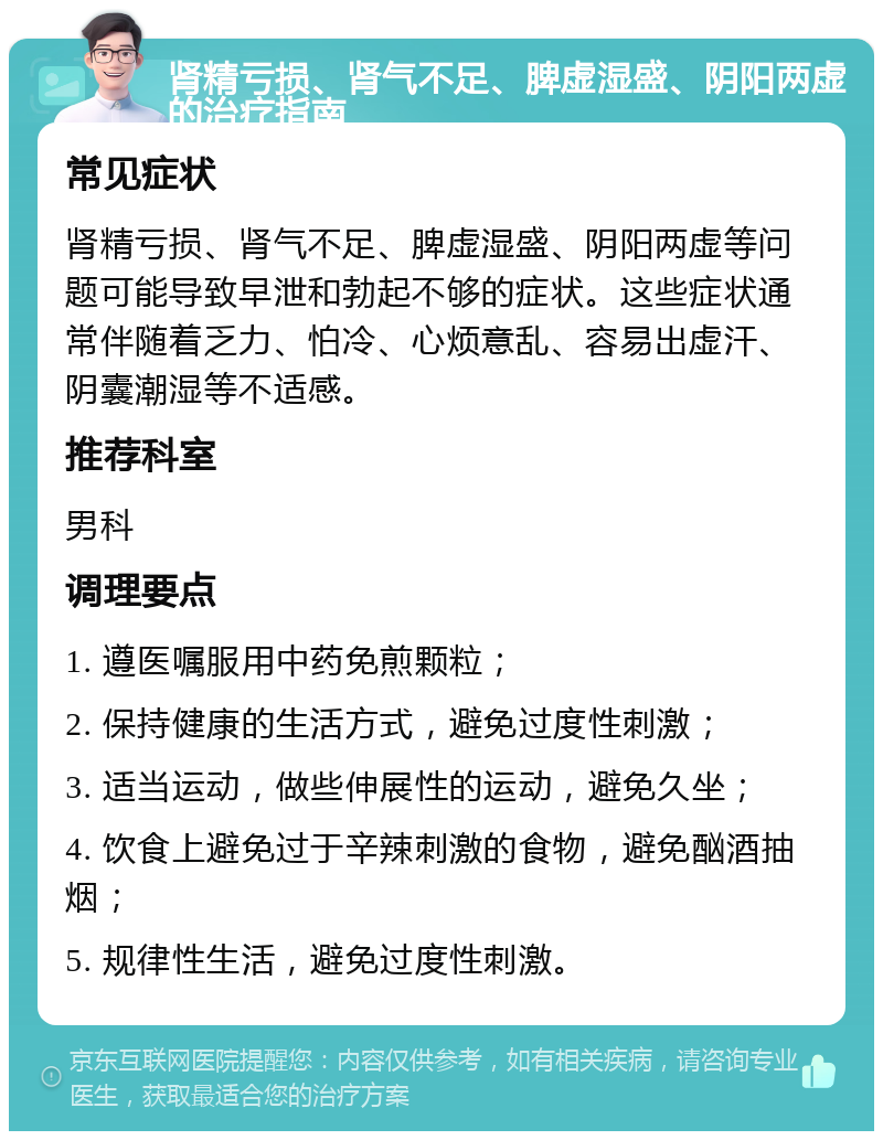 肾精亏损、肾气不足、脾虚湿盛、阴阳两虚的治疗指南 常见症状 肾精亏损、肾气不足、脾虚湿盛、阴阳两虚等问题可能导致早泄和勃起不够的症状。这些症状通常伴随着乏力、怕冷、心烦意乱、容易出虚汗、阴囊潮湿等不适感。 推荐科室 男科 调理要点 1. 遵医嘱服用中药免煎颗粒； 2. 保持健康的生活方式，避免过度性刺激； 3. 适当运动，做些伸展性的运动，避免久坐； 4. 饮食上避免过于辛辣刺激的食物，避免酗酒抽烟； 5. 规律性生活，避免过度性刺激。