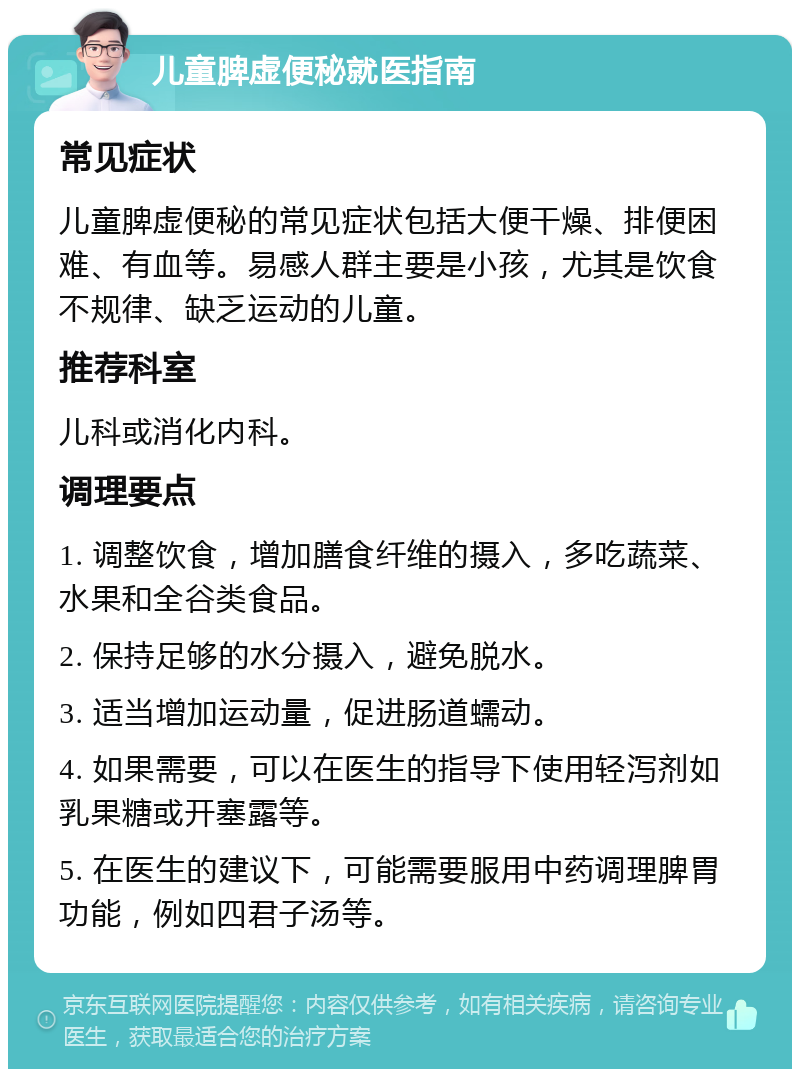 儿童脾虚便秘就医指南 常见症状 儿童脾虚便秘的常见症状包括大便干燥、排便困难、有血等。易感人群主要是小孩，尤其是饮食不规律、缺乏运动的儿童。 推荐科室 儿科或消化内科。 调理要点 1. 调整饮食，增加膳食纤维的摄入，多吃蔬菜、水果和全谷类食品。 2. 保持足够的水分摄入，避免脱水。 3. 适当增加运动量，促进肠道蠕动。 4. 如果需要，可以在医生的指导下使用轻泻剂如乳果糖或开塞露等。 5. 在医生的建议下，可能需要服用中药调理脾胃功能，例如四君子汤等。