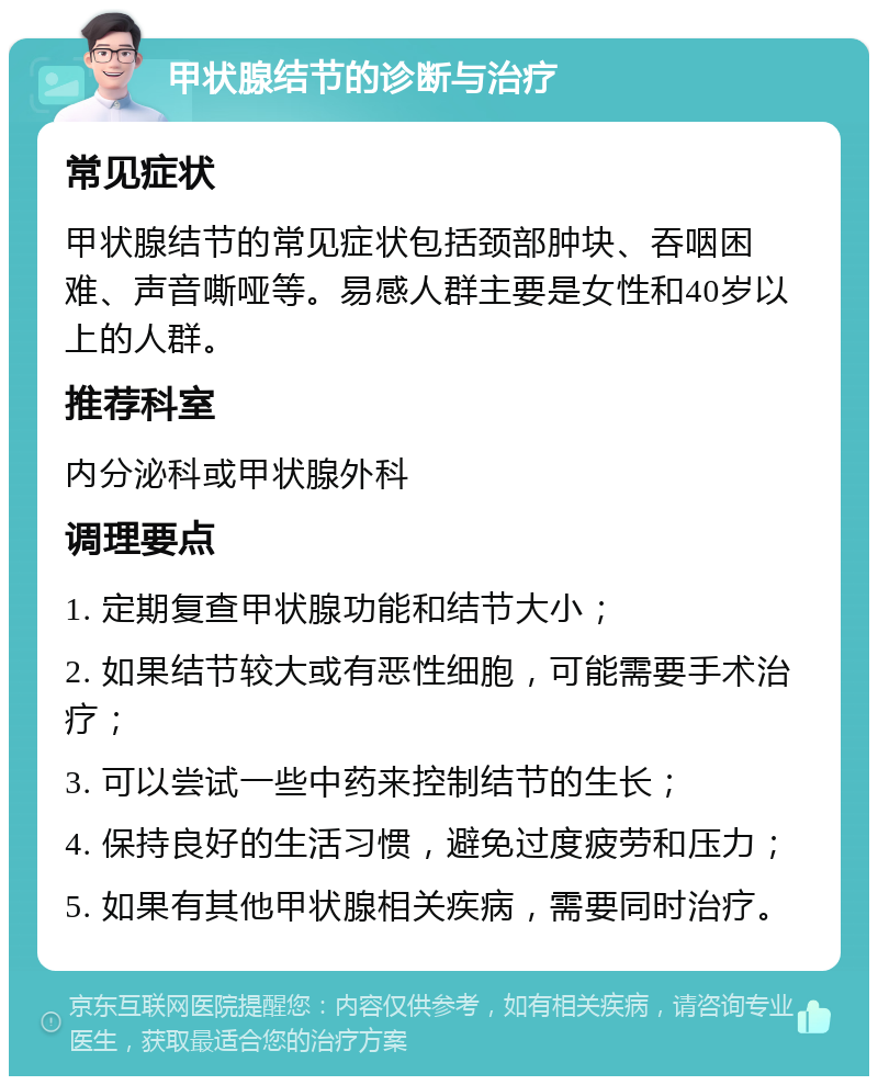 甲状腺结节的诊断与治疗 常见症状 甲状腺结节的常见症状包括颈部肿块、吞咽困难、声音嘶哑等。易感人群主要是女性和40岁以上的人群。 推荐科室 内分泌科或甲状腺外科 调理要点 1. 定期复查甲状腺功能和结节大小； 2. 如果结节较大或有恶性细胞，可能需要手术治疗； 3. 可以尝试一些中药来控制结节的生长； 4. 保持良好的生活习惯，避免过度疲劳和压力； 5. 如果有其他甲状腺相关疾病，需要同时治疗。