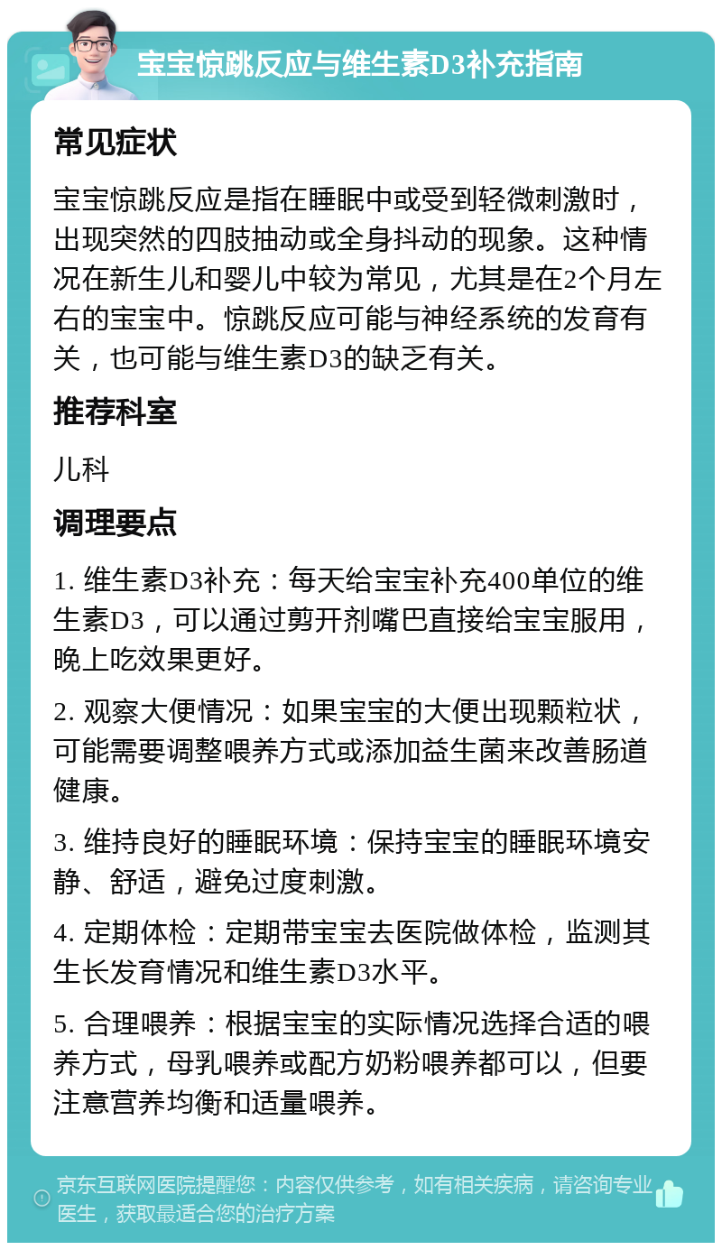 宝宝惊跳反应与维生素D3补充指南 常见症状 宝宝惊跳反应是指在睡眠中或受到轻微刺激时，出现突然的四肢抽动或全身抖动的现象。这种情况在新生儿和婴儿中较为常见，尤其是在2个月左右的宝宝中。惊跳反应可能与神经系统的发育有关，也可能与维生素D3的缺乏有关。 推荐科室 儿科 调理要点 1. 维生素D3补充：每天给宝宝补充400单位的维生素D3，可以通过剪开剂嘴巴直接给宝宝服用，晚上吃效果更好。 2. 观察大便情况：如果宝宝的大便出现颗粒状，可能需要调整喂养方式或添加益生菌来改善肠道健康。 3. 维持良好的睡眠环境：保持宝宝的睡眠环境安静、舒适，避免过度刺激。 4. 定期体检：定期带宝宝去医院做体检，监测其生长发育情况和维生素D3水平。 5. 合理喂养：根据宝宝的实际情况选择合适的喂养方式，母乳喂养或配方奶粉喂养都可以，但要注意营养均衡和适量喂养。