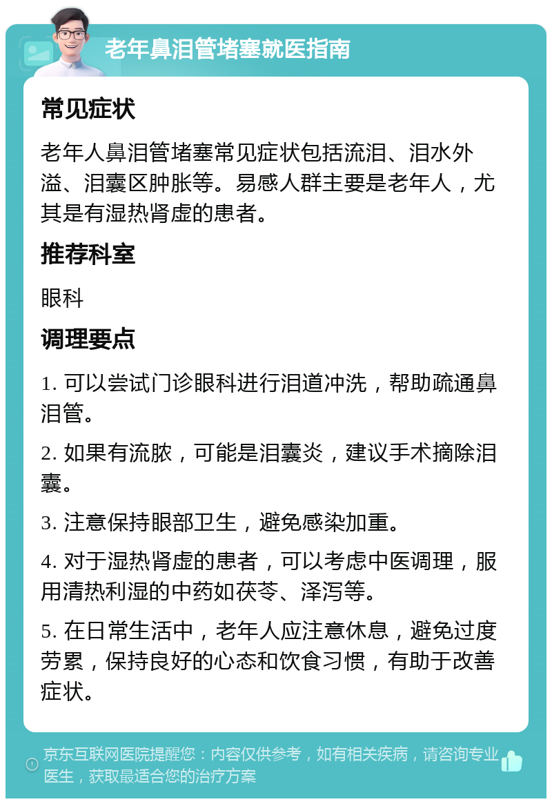 老年鼻泪管堵塞就医指南 常见症状 老年人鼻泪管堵塞常见症状包括流泪、泪水外溢、泪囊区肿胀等。易感人群主要是老年人，尤其是有湿热肾虚的患者。 推荐科室 眼科 调理要点 1. 可以尝试门诊眼科进行泪道冲洗，帮助疏通鼻泪管。 2. 如果有流脓，可能是泪囊炎，建议手术摘除泪囊。 3. 注意保持眼部卫生，避免感染加重。 4. 对于湿热肾虚的患者，可以考虑中医调理，服用清热利湿的中药如茯苓、泽泻等。 5. 在日常生活中，老年人应注意休息，避免过度劳累，保持良好的心态和饮食习惯，有助于改善症状。