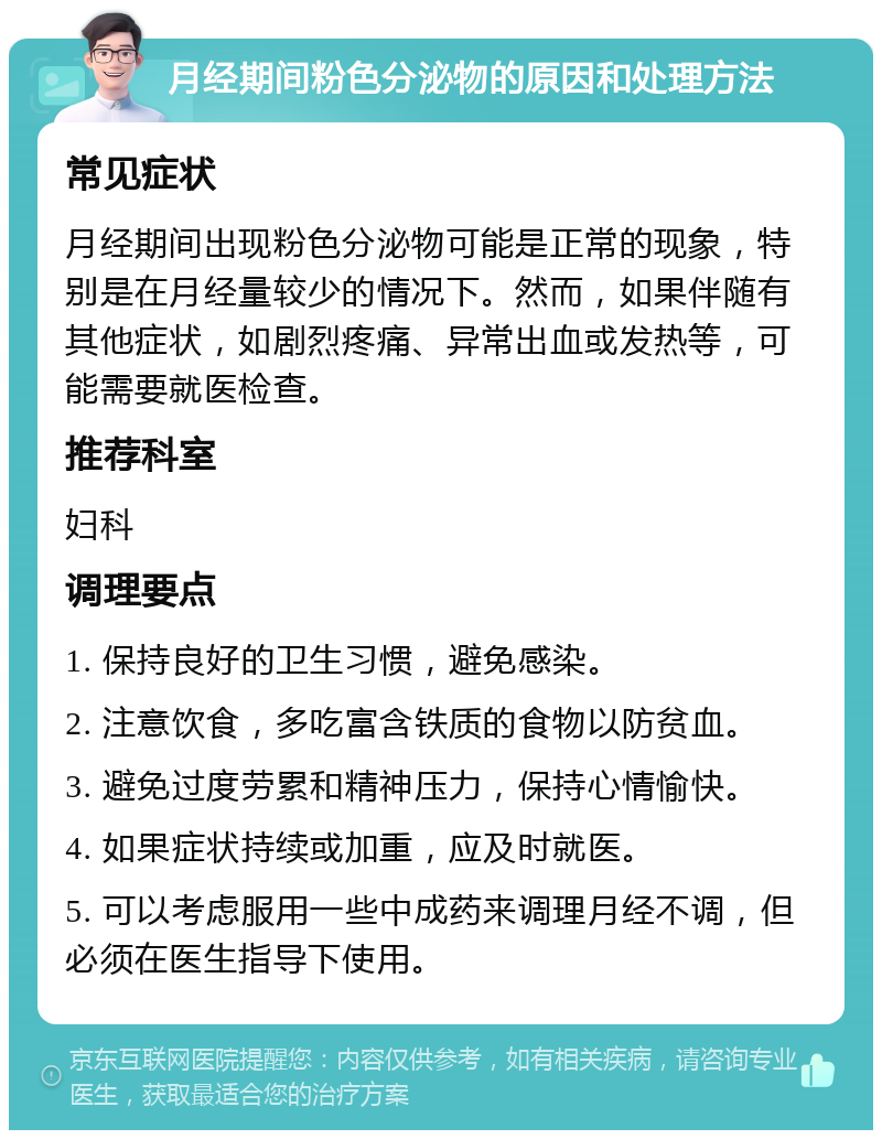 月经期间粉色分泌物的原因和处理方法 常见症状 月经期间出现粉色分泌物可能是正常的现象，特别是在月经量较少的情况下。然而，如果伴随有其他症状，如剧烈疼痛、异常出血或发热等，可能需要就医检查。 推荐科室 妇科 调理要点 1. 保持良好的卫生习惯，避免感染。 2. 注意饮食，多吃富含铁质的食物以防贫血。 3. 避免过度劳累和精神压力，保持心情愉快。 4. 如果症状持续或加重，应及时就医。 5. 可以考虑服用一些中成药来调理月经不调，但必须在医生指导下使用。