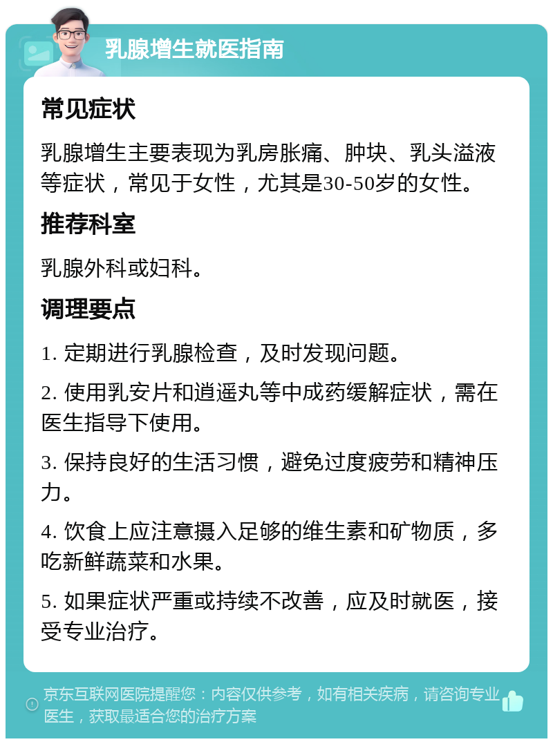 乳腺增生就医指南 常见症状 乳腺增生主要表现为乳房胀痛、肿块、乳头溢液等症状，常见于女性，尤其是30-50岁的女性。 推荐科室 乳腺外科或妇科。 调理要点 1. 定期进行乳腺检查，及时发现问题。 2. 使用乳安片和逍遥丸等中成药缓解症状，需在医生指导下使用。 3. 保持良好的生活习惯，避免过度疲劳和精神压力。 4. 饮食上应注意摄入足够的维生素和矿物质，多吃新鲜蔬菜和水果。 5. 如果症状严重或持续不改善，应及时就医，接受专业治疗。