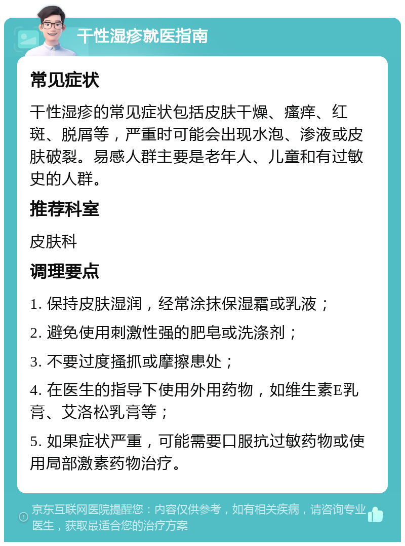 干性湿疹就医指南 常见症状 干性湿疹的常见症状包括皮肤干燥、瘙痒、红斑、脱屑等，严重时可能会出现水泡、渗液或皮肤破裂。易感人群主要是老年人、儿童和有过敏史的人群。 推荐科室 皮肤科 调理要点 1. 保持皮肤湿润，经常涂抹保湿霜或乳液； 2. 避免使用刺激性强的肥皂或洗涤剂； 3. 不要过度搔抓或摩擦患处； 4. 在医生的指导下使用外用药物，如维生素E乳膏、艾洛松乳膏等； 5. 如果症状严重，可能需要口服抗过敏药物或使用局部激素药物治疗。