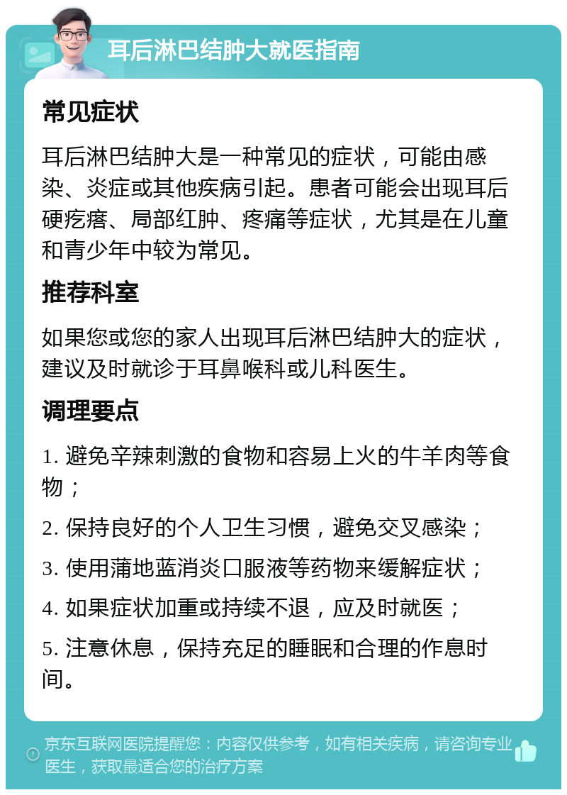 耳后淋巴结肿大就医指南 常见症状 耳后淋巴结肿大是一种常见的症状，可能由感染、炎症或其他疾病引起。患者可能会出现耳后硬疙瘩、局部红肿、疼痛等症状，尤其是在儿童和青少年中较为常见。 推荐科室 如果您或您的家人出现耳后淋巴结肿大的症状，建议及时就诊于耳鼻喉科或儿科医生。 调理要点 1. 避免辛辣刺激的食物和容易上火的牛羊肉等食物； 2. 保持良好的个人卫生习惯，避免交叉感染； 3. 使用蒲地蓝消炎口服液等药物来缓解症状； 4. 如果症状加重或持续不退，应及时就医； 5. 注意休息，保持充足的睡眠和合理的作息时间。