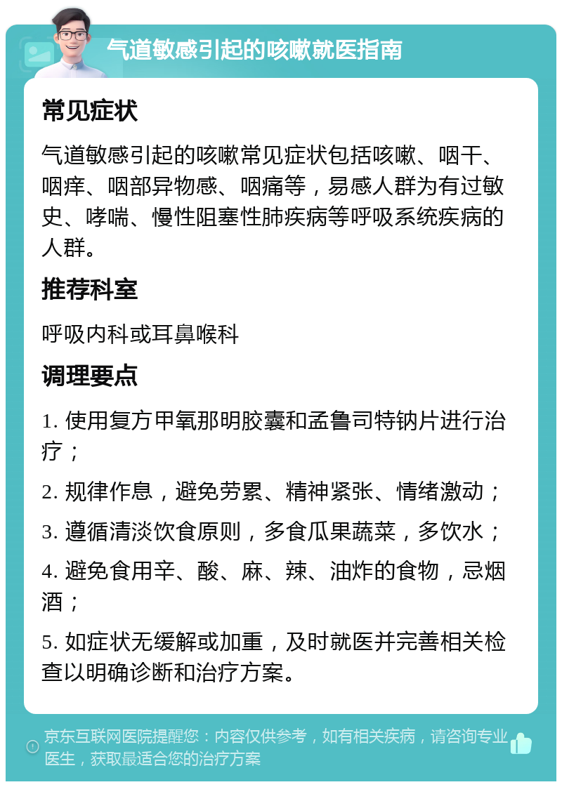 气道敏感引起的咳嗽就医指南 常见症状 气道敏感引起的咳嗽常见症状包括咳嗽、咽干、咽痒、咽部异物感、咽痛等，易感人群为有过敏史、哮喘、慢性阻塞性肺疾病等呼吸系统疾病的人群。 推荐科室 呼吸内科或耳鼻喉科 调理要点 1. 使用复方甲氧那明胶囊和孟鲁司特钠片进行治疗； 2. 规律作息，避免劳累、精神紧张、情绪激动； 3. 遵循清淡饮食原则，多食瓜果蔬菜，多饮水； 4. 避免食用辛、酸、麻、辣、油炸的食物，忌烟酒； 5. 如症状无缓解或加重，及时就医并完善相关检查以明确诊断和治疗方案。