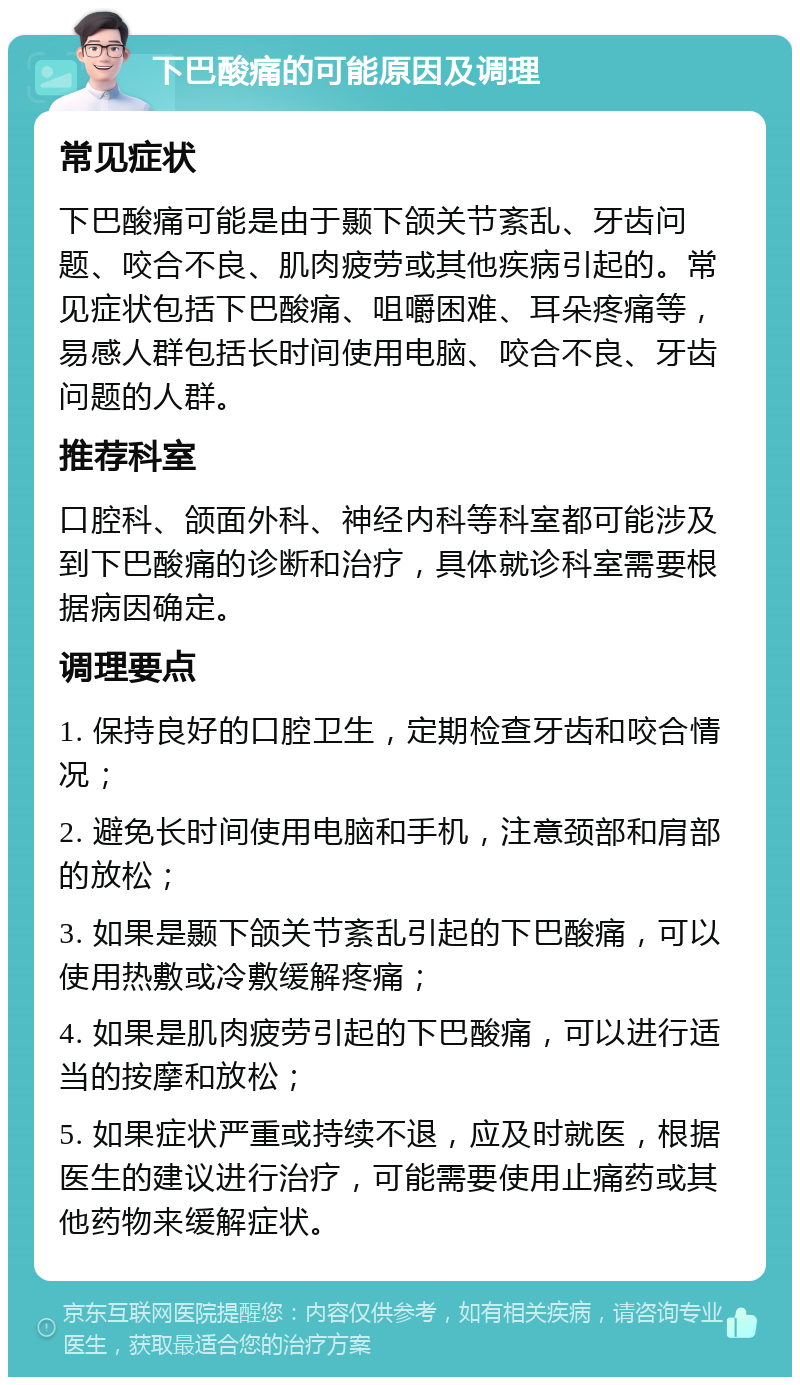 下巴酸痛的可能原因及调理 常见症状 下巴酸痛可能是由于颞下颌关节紊乱、牙齿问题、咬合不良、肌肉疲劳或其他疾病引起的。常见症状包括下巴酸痛、咀嚼困难、耳朵疼痛等，易感人群包括长时间使用电脑、咬合不良、牙齿问题的人群。 推荐科室 口腔科、颌面外科、神经内科等科室都可能涉及到下巴酸痛的诊断和治疗，具体就诊科室需要根据病因确定。 调理要点 1. 保持良好的口腔卫生，定期检查牙齿和咬合情况； 2. 避免长时间使用电脑和手机，注意颈部和肩部的放松； 3. 如果是颞下颌关节紊乱引起的下巴酸痛，可以使用热敷或冷敷缓解疼痛； 4. 如果是肌肉疲劳引起的下巴酸痛，可以进行适当的按摩和放松； 5. 如果症状严重或持续不退，应及时就医，根据医生的建议进行治疗，可能需要使用止痛药或其他药物来缓解症状。