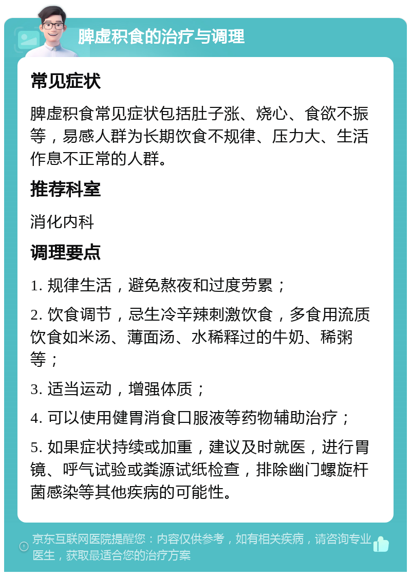 脾虚积食的治疗与调理 常见症状 脾虚积食常见症状包括肚子涨、烧心、食欲不振等，易感人群为长期饮食不规律、压力大、生活作息不正常的人群。 推荐科室 消化内科 调理要点 1. 规律生活，避免熬夜和过度劳累； 2. 饮食调节，忌生冷辛辣刺激饮食，多食用流质饮食如米汤、薄面汤、水稀释过的牛奶、稀粥等； 3. 适当运动，增强体质； 4. 可以使用健胃消食口服液等药物辅助治疗； 5. 如果症状持续或加重，建议及时就医，进行胃镜、呼气试验或粪源试纸检查，排除幽门螺旋杆菌感染等其他疾病的可能性。