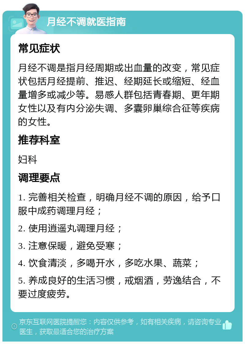 月经不调就医指南 常见症状 月经不调是指月经周期或出血量的改变，常见症状包括月经提前、推迟、经期延长或缩短、经血量增多或减少等。易感人群包括青春期、更年期女性以及有内分泌失调、多囊卵巢综合征等疾病的女性。 推荐科室 妇科 调理要点 1. 完善相关检查，明确月经不调的原因，给予口服中成药调理月经； 2. 使用逍遥丸调理月经； 3. 注意保暖，避免受寒； 4. 饮食清淡，多喝开水，多吃水果、蔬菜； 5. 养成良好的生活习惯，戒烟酒，劳逸结合，不要过度疲劳。