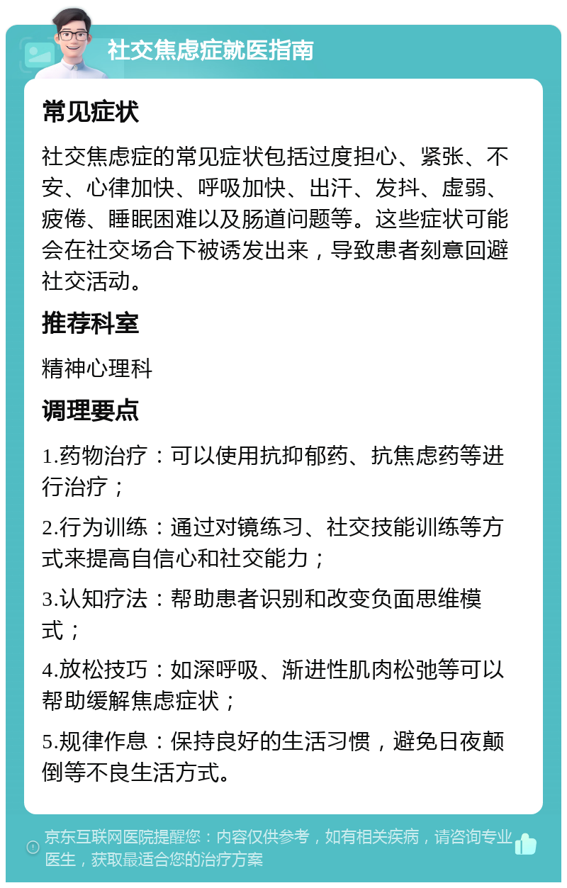 社交焦虑症就医指南 常见症状 社交焦虑症的常见症状包括过度担心、紧张、不安、心律加快、呼吸加快、出汗、发抖、虚弱、疲倦、睡眠困难以及肠道问题等。这些症状可能会在社交场合下被诱发出来，导致患者刻意回避社交活动。 推荐科室 精神心理科 调理要点 1.药物治疗：可以使用抗抑郁药、抗焦虑药等进行治疗； 2.行为训练：通过对镜练习、社交技能训练等方式来提高自信心和社交能力； 3.认知疗法：帮助患者识别和改变负面思维模式； 4.放松技巧：如深呼吸、渐进性肌肉松弛等可以帮助缓解焦虑症状； 5.规律作息：保持良好的生活习惯，避免日夜颠倒等不良生活方式。