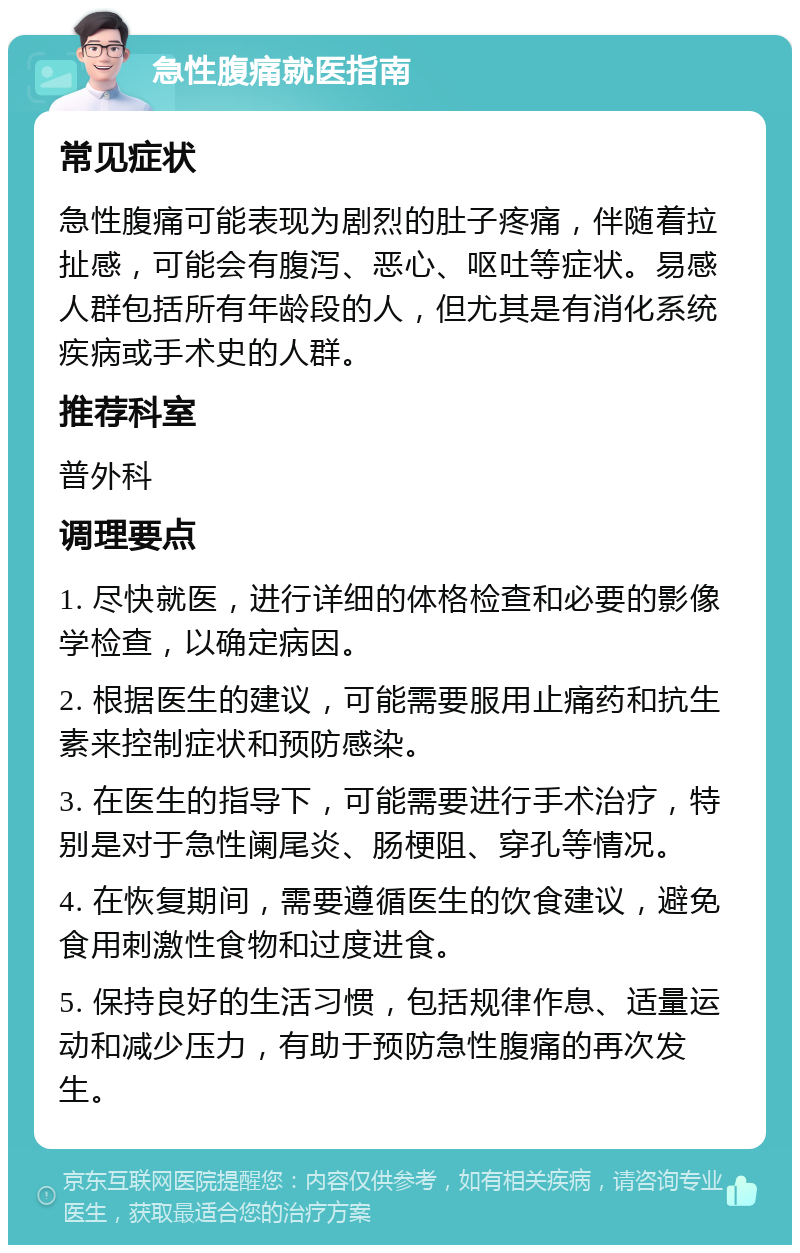 急性腹痛就医指南 常见症状 急性腹痛可能表现为剧烈的肚子疼痛，伴随着拉扯感，可能会有腹泻、恶心、呕吐等症状。易感人群包括所有年龄段的人，但尤其是有消化系统疾病或手术史的人群。 推荐科室 普外科 调理要点 1. 尽快就医，进行详细的体格检查和必要的影像学检查，以确定病因。 2. 根据医生的建议，可能需要服用止痛药和抗生素来控制症状和预防感染。 3. 在医生的指导下，可能需要进行手术治疗，特别是对于急性阑尾炎、肠梗阻、穿孔等情况。 4. 在恢复期间，需要遵循医生的饮食建议，避免食用刺激性食物和过度进食。 5. 保持良好的生活习惯，包括规律作息、适量运动和减少压力，有助于预防急性腹痛的再次发生。