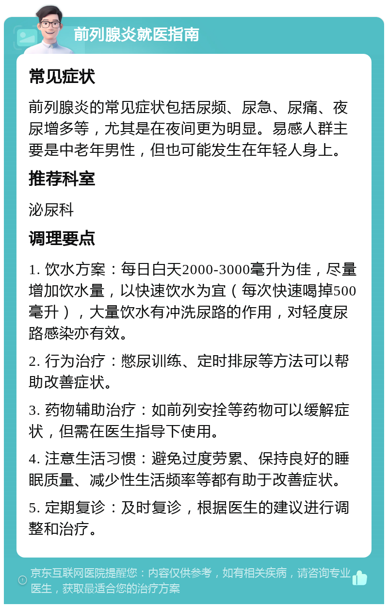 前列腺炎就医指南 常见症状 前列腺炎的常见症状包括尿频、尿急、尿痛、夜尿增多等，尤其是在夜间更为明显。易感人群主要是中老年男性，但也可能发生在年轻人身上。 推荐科室 泌尿科 调理要点 1. 饮水方案：每日白天2000-3000毫升为佳，尽量增加饮水量，以快速饮水为宜（每次快速喝掉500毫升），大量饮水有冲洗尿路的作用，对轻度尿路感染亦有效。 2. 行为治疗：憋尿训练、定时排尿等方法可以帮助改善症状。 3. 药物辅助治疗：如前列安拴等药物可以缓解症状，但需在医生指导下使用。 4. 注意生活习惯：避免过度劳累、保持良好的睡眠质量、减少性生活频率等都有助于改善症状。 5. 定期复诊：及时复诊，根据医生的建议进行调整和治疗。