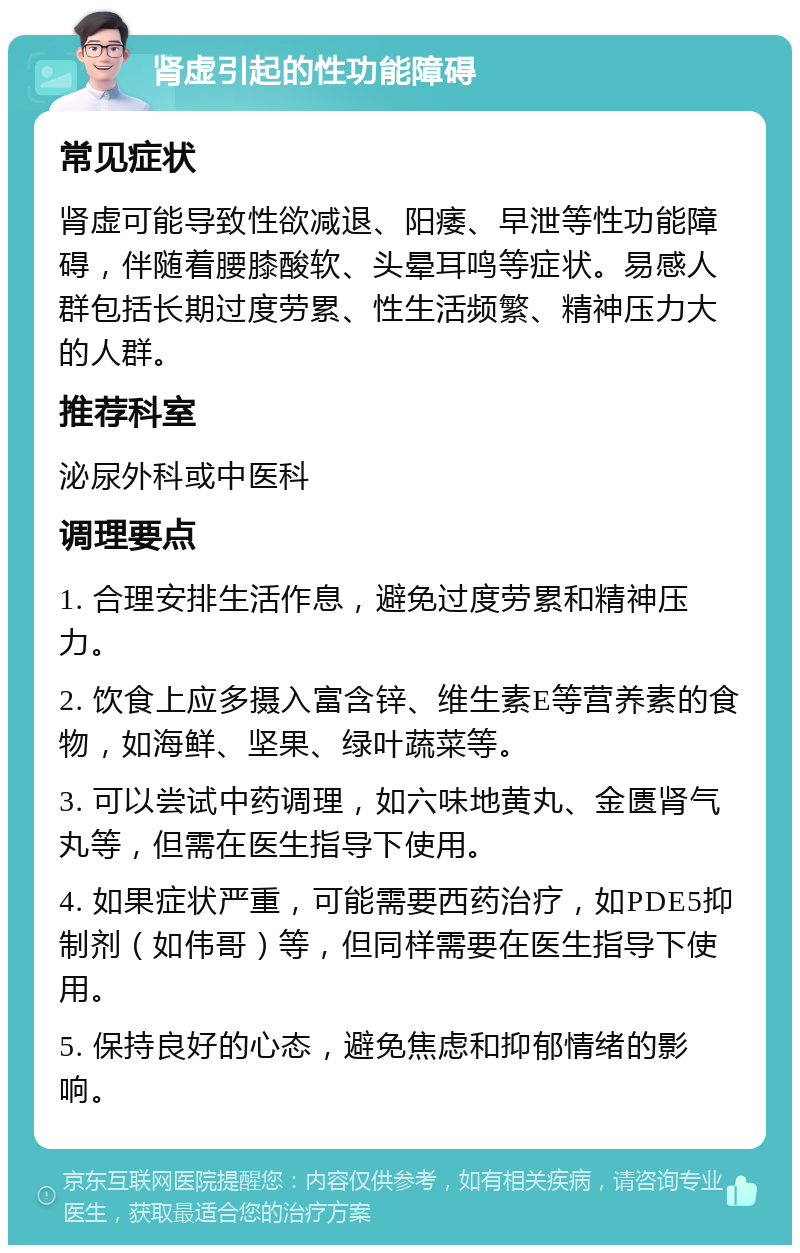 肾虚引起的性功能障碍 常见症状 肾虚可能导致性欲减退、阳痿、早泄等性功能障碍，伴随着腰膝酸软、头晕耳鸣等症状。易感人群包括长期过度劳累、性生活频繁、精神压力大的人群。 推荐科室 泌尿外科或中医科 调理要点 1. 合理安排生活作息，避免过度劳累和精神压力。 2. 饮食上应多摄入富含锌、维生素E等营养素的食物，如海鲜、坚果、绿叶蔬菜等。 3. 可以尝试中药调理，如六味地黄丸、金匮肾气丸等，但需在医生指导下使用。 4. 如果症状严重，可能需要西药治疗，如PDE5抑制剂（如伟哥）等，但同样需要在医生指导下使用。 5. 保持良好的心态，避免焦虑和抑郁情绪的影响。