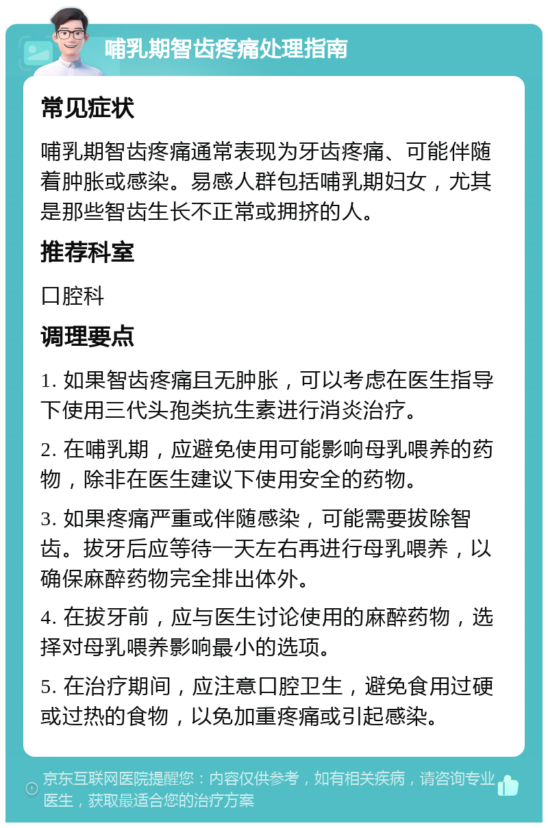 哺乳期智齿疼痛处理指南 常见症状 哺乳期智齿疼痛通常表现为牙齿疼痛、可能伴随着肿胀或感染。易感人群包括哺乳期妇女，尤其是那些智齿生长不正常或拥挤的人。 推荐科室 口腔科 调理要点 1. 如果智齿疼痛且无肿胀，可以考虑在医生指导下使用三代头孢类抗生素进行消炎治疗。 2. 在哺乳期，应避免使用可能影响母乳喂养的药物，除非在医生建议下使用安全的药物。 3. 如果疼痛严重或伴随感染，可能需要拔除智齿。拔牙后应等待一天左右再进行母乳喂养，以确保麻醉药物完全排出体外。 4. 在拔牙前，应与医生讨论使用的麻醉药物，选择对母乳喂养影响最小的选项。 5. 在治疗期间，应注意口腔卫生，避免食用过硬或过热的食物，以免加重疼痛或引起感染。