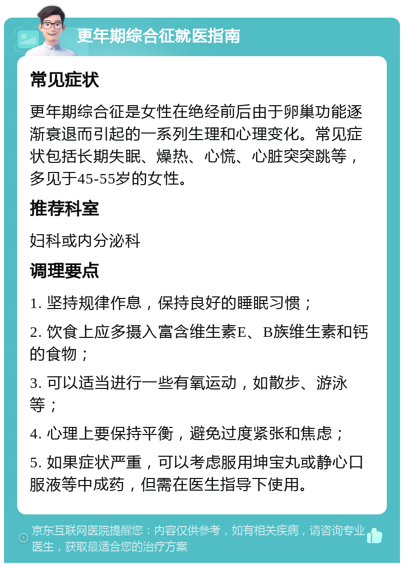 更年期综合征就医指南 常见症状 更年期综合征是女性在绝经前后由于卵巢功能逐渐衰退而引起的一系列生理和心理变化。常见症状包括长期失眠、燥热、心慌、心脏突突跳等，多见于45-55岁的女性。 推荐科室 妇科或内分泌科 调理要点 1. 坚持规律作息，保持良好的睡眠习惯； 2. 饮食上应多摄入富含维生素E、B族维生素和钙的食物； 3. 可以适当进行一些有氧运动，如散步、游泳等； 4. 心理上要保持平衡，避免过度紧张和焦虑； 5. 如果症状严重，可以考虑服用坤宝丸或静心口服液等中成药，但需在医生指导下使用。