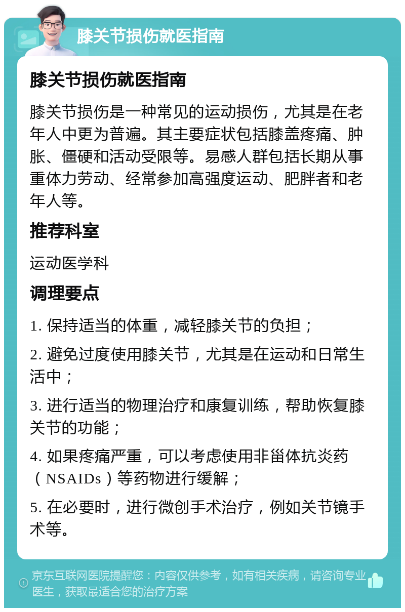 膝关节损伤就医指南 膝关节损伤就医指南 膝关节损伤是一种常见的运动损伤，尤其是在老年人中更为普遍。其主要症状包括膝盖疼痛、肿胀、僵硬和活动受限等。易感人群包括长期从事重体力劳动、经常参加高强度运动、肥胖者和老年人等。 推荐科室 运动医学科 调理要点 1. 保持适当的体重，减轻膝关节的负担； 2. 避免过度使用膝关节，尤其是在运动和日常生活中； 3. 进行适当的物理治疗和康复训练，帮助恢复膝关节的功能； 4. 如果疼痛严重，可以考虑使用非甾体抗炎药（NSAIDs）等药物进行缓解； 5. 在必要时，进行微创手术治疗，例如关节镜手术等。