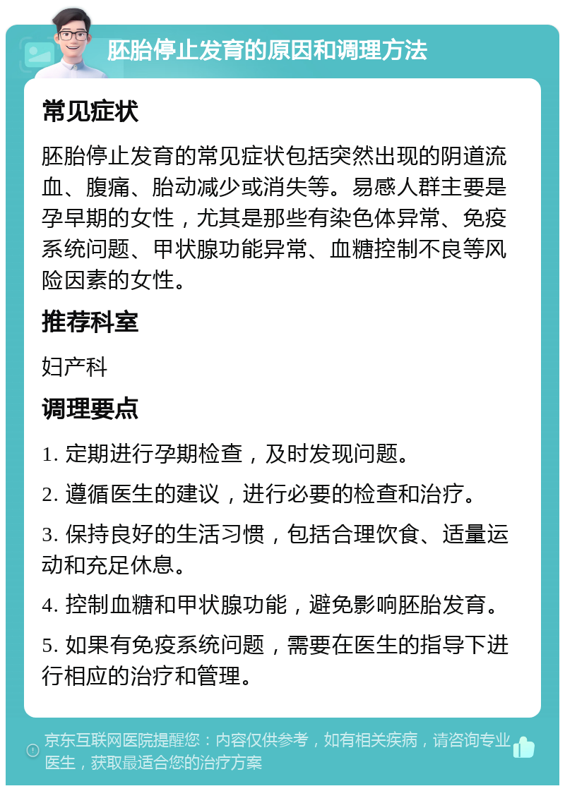 胚胎停止发育的原因和调理方法 常见症状 胚胎停止发育的常见症状包括突然出现的阴道流血、腹痛、胎动减少或消失等。易感人群主要是孕早期的女性，尤其是那些有染色体异常、免疫系统问题、甲状腺功能异常、血糖控制不良等风险因素的女性。 推荐科室 妇产科 调理要点 1. 定期进行孕期检查，及时发现问题。 2. 遵循医生的建议，进行必要的检查和治疗。 3. 保持良好的生活习惯，包括合理饮食、适量运动和充足休息。 4. 控制血糖和甲状腺功能，避免影响胚胎发育。 5. 如果有免疫系统问题，需要在医生的指导下进行相应的治疗和管理。