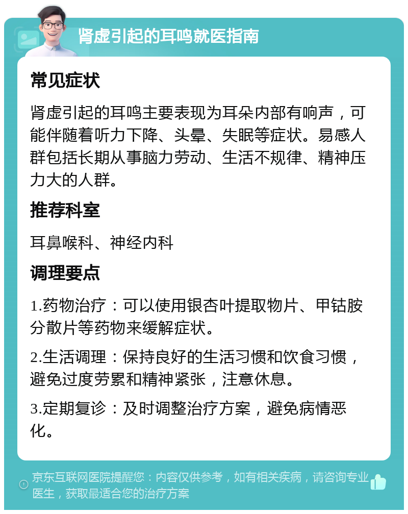 肾虚引起的耳鸣就医指南 常见症状 肾虚引起的耳鸣主要表现为耳朵内部有响声，可能伴随着听力下降、头晕、失眠等症状。易感人群包括长期从事脑力劳动、生活不规律、精神压力大的人群。 推荐科室 耳鼻喉科、神经内科 调理要点 1.药物治疗：可以使用银杏叶提取物片、甲钴胺分散片等药物来缓解症状。 2.生活调理：保持良好的生活习惯和饮食习惯，避免过度劳累和精神紧张，注意休息。 3.定期复诊：及时调整治疗方案，避免病情恶化。