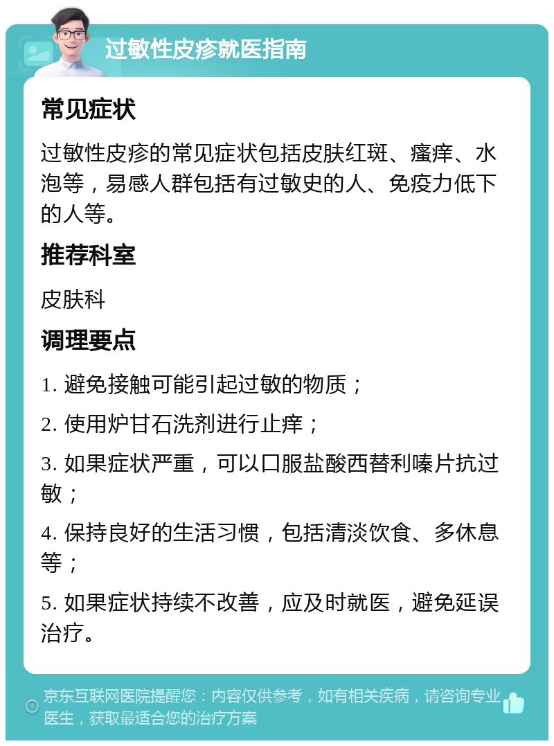 过敏性皮疹就医指南 常见症状 过敏性皮疹的常见症状包括皮肤红斑、瘙痒、水泡等，易感人群包括有过敏史的人、免疫力低下的人等。 推荐科室 皮肤科 调理要点 1. 避免接触可能引起过敏的物质； 2. 使用炉甘石洗剂进行止痒； 3. 如果症状严重，可以口服盐酸西替利嗪片抗过敏； 4. 保持良好的生活习惯，包括清淡饮食、多休息等； 5. 如果症状持续不改善，应及时就医，避免延误治疗。