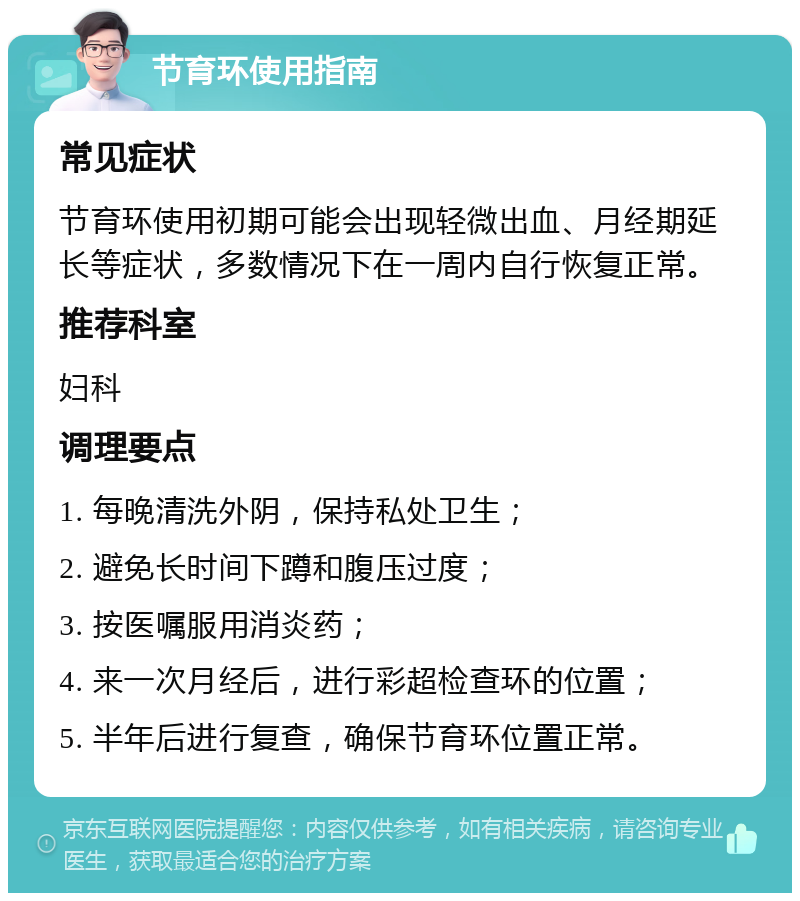 节育环使用指南 常见症状 节育环使用初期可能会出现轻微出血、月经期延长等症状，多数情况下在一周内自行恢复正常。 推荐科室 妇科 调理要点 1. 每晚清洗外阴，保持私处卫生； 2. 避免长时间下蹲和腹压过度； 3. 按医嘱服用消炎药； 4. 来一次月经后，进行彩超检查环的位置； 5. 半年后进行复查，确保节育环位置正常。