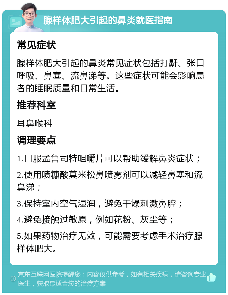 腺样体肥大引起的鼻炎就医指南 常见症状 腺样体肥大引起的鼻炎常见症状包括打鼾、张口呼吸、鼻塞、流鼻涕等。这些症状可能会影响患者的睡眠质量和日常生活。 推荐科室 耳鼻喉科 调理要点 1.口服孟鲁司特咀嚼片可以帮助缓解鼻炎症状； 2.使用喷糠酸莫米松鼻喷雾剂可以减轻鼻塞和流鼻涕； 3.保持室内空气湿润，避免干燥刺激鼻腔； 4.避免接触过敏原，例如花粉、灰尘等； 5.如果药物治疗无效，可能需要考虑手术治疗腺样体肥大。